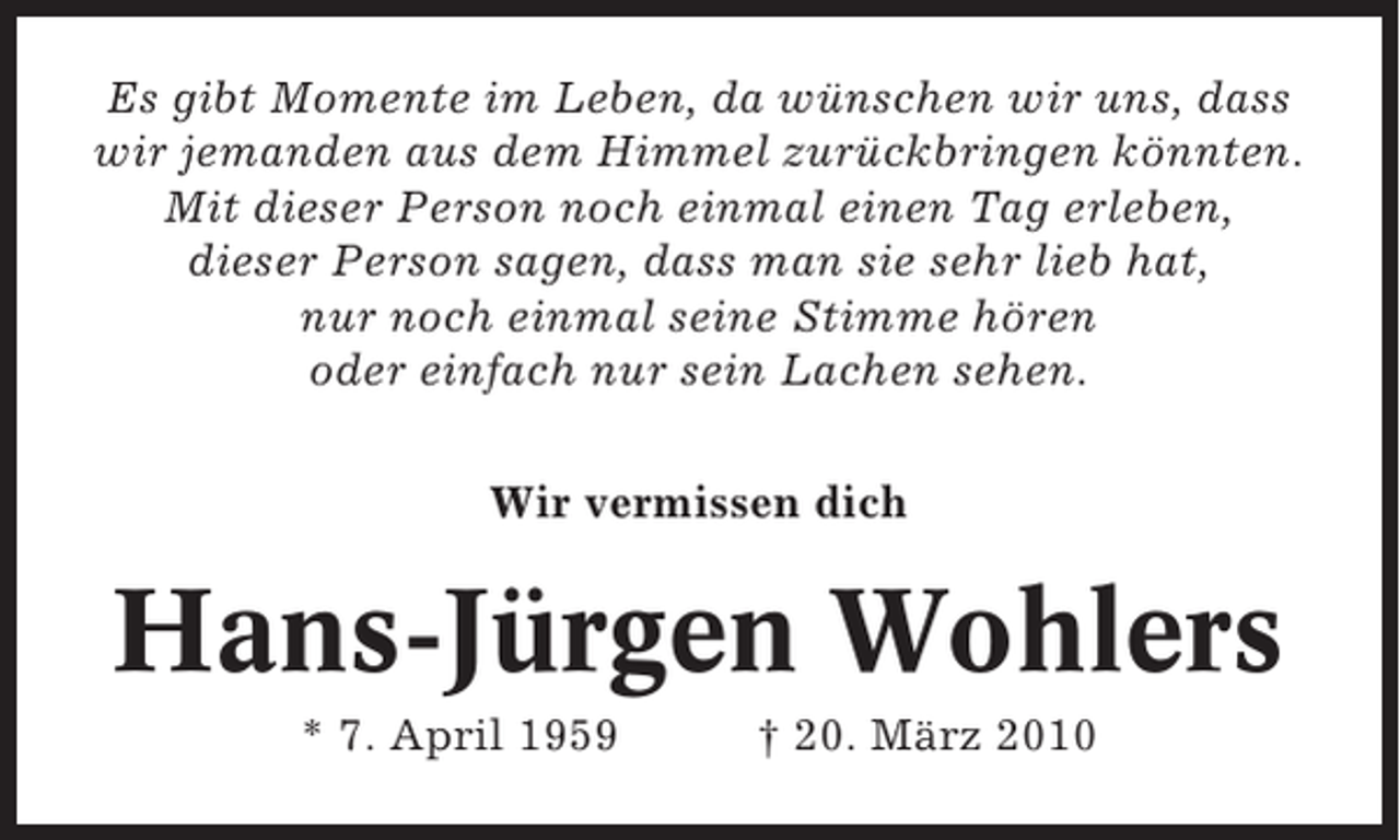 <p>Es gibt Momente im Leben, da wünschen wir uns, dass<br />wir jemanden aus dem Himmel zurückbringen könnten.<br />Mit dieser Person noch einmal einen Tag erleben,<br />dieser Person sagen, dass man sie sehr lieb hat,<br />nur noch einmal seine Stimme hören<br />oder einfach nur sein Lachen sehen.<br />Wir vermissen dich</p><p>Hans-Jürgen Wohlers<br />* 7. April 1959</p><p>† 20. März 2010</p>