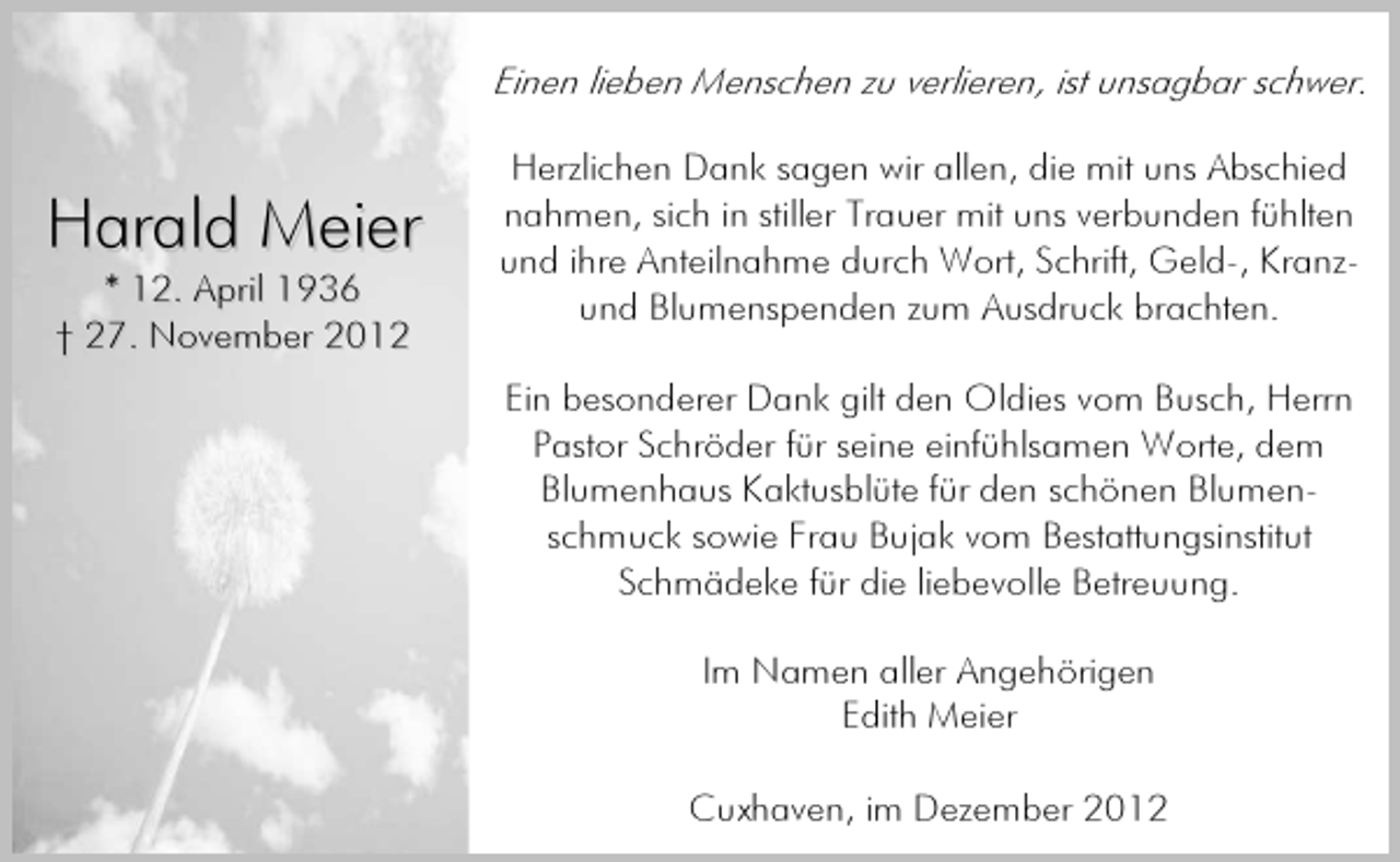 <p>Einen lieben Menschen zu verlieren, ist unsagbar schwer.</p><p>Harald Meier<br />* 12. April 1936<br />† 27. November 2012</p><p>Herzlichen Dank sagen wir allen, die mit uns Abschied<br />nahmen, sich in stiller Trauer mit uns verbunden fühlten<br />und ihre Anteilnahme durch Wort, Schrift, Geld-, Kranzund Blumenspenden zum Ausdruck brachten.<br />Ein besonderer Dank gilt den Oldies vom Busch, Herrn<br />Pastor Schröder für seine einfühlsamen Worte, dem<br />Blumenhaus Kaktusblüte für den schönen Blumenschmuck sowie Frau Bujak vom Bestattungsinstitut<br />Schmädeke für die liebevolle Betreuung.<br />Im Namen aller Angehörigen<br />Edith Meier<br />Cuxhaven, im Dezember 2012</p>