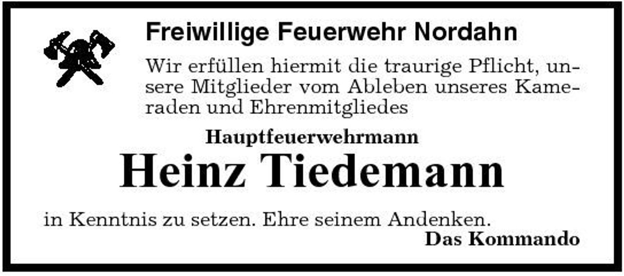 <p>Freiwillige Feuerwehr Nordahn<br />Wir erfüllen hiermit die traurige Pflicht, unsere Mitglieder vom Ableben unseres Kameraden und Ehrenmitgliedes Hauptfeuerwehrmann</p><p>Heinz Tiedemann<br />in Kenntnis zu setzen. Ehre seinem Andenken. Das Kommando</p>