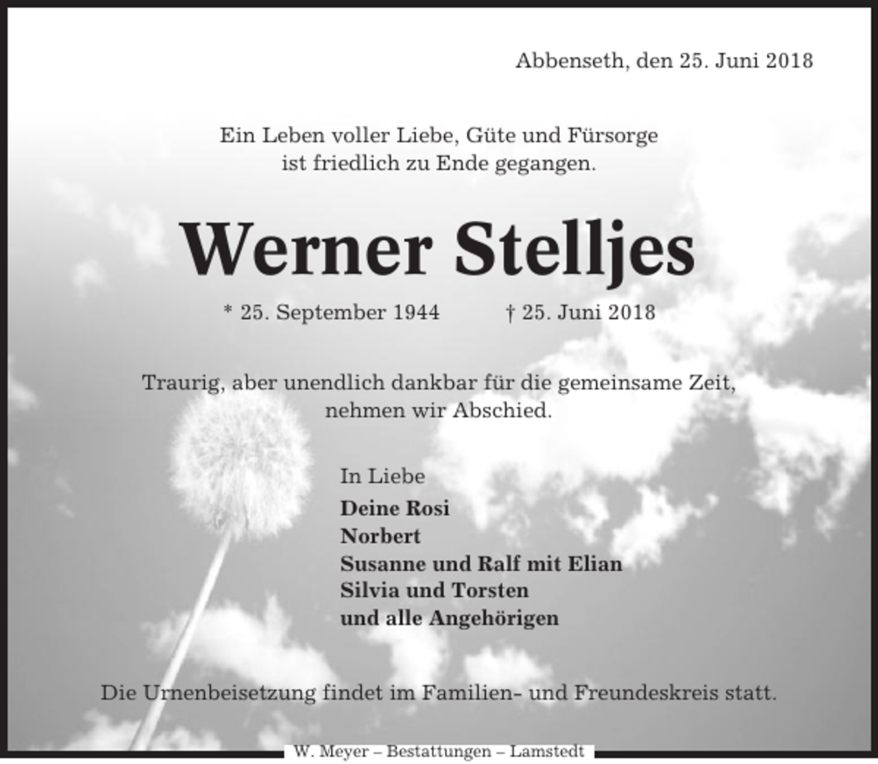 <p>Abbenseth, den 25. Juni 2018</p><p>Ein Leben voller Liebe, Güte und Fürsorge<br />ist friedlich zu Ende gegangen.</p><p>Werner Stelljes<br />* 25. September 1944</p><p>† 25. Juni 2018</p><p>Traurig, aber unendlich dankbar für die gemeinsame Zeit,<br />nehmen wir Abschied.<br />In Liebe<br />Deine Rosi<br />Norbert<br />Susanne und Ralf mit Elian<br />Silvia und Torsten<br />und alle Angehörigen</p><p>Die Urnenbeisetzung findet im Familien- und Freundeskreis statt.<br />W. Meyer – Bestattungen – Lamstedt</p>