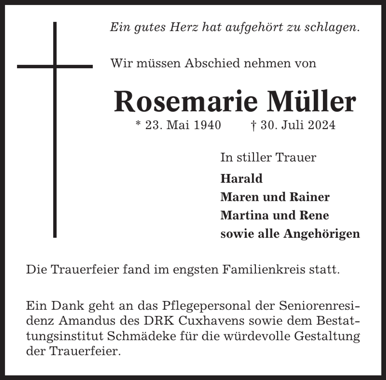 <p>Ein gutes Herz hat aufgehört zu schlagen.<br />Wir müssen Abschied nehmen von</p><p>Rosemarie Müller<br />* 23. Mai 1940</p><p>† 30. Juli 2024</p><p>In stiller Trauer<br />Harald<br />Maren und Rainer<br />Martina und Rene<br />sowie alle Angehörigen<br />Die Trauerfeier fand im engsten Familienkreis statt.<br />Ein Dank geht an das Pflegepersonal der Seniorenresidenz Amandus des DRK Cuxhavens sowie dem Bestattungsinstitut Schmädeke für die würdevolle Gestaltung<br />der Trauerfeier.</p>
