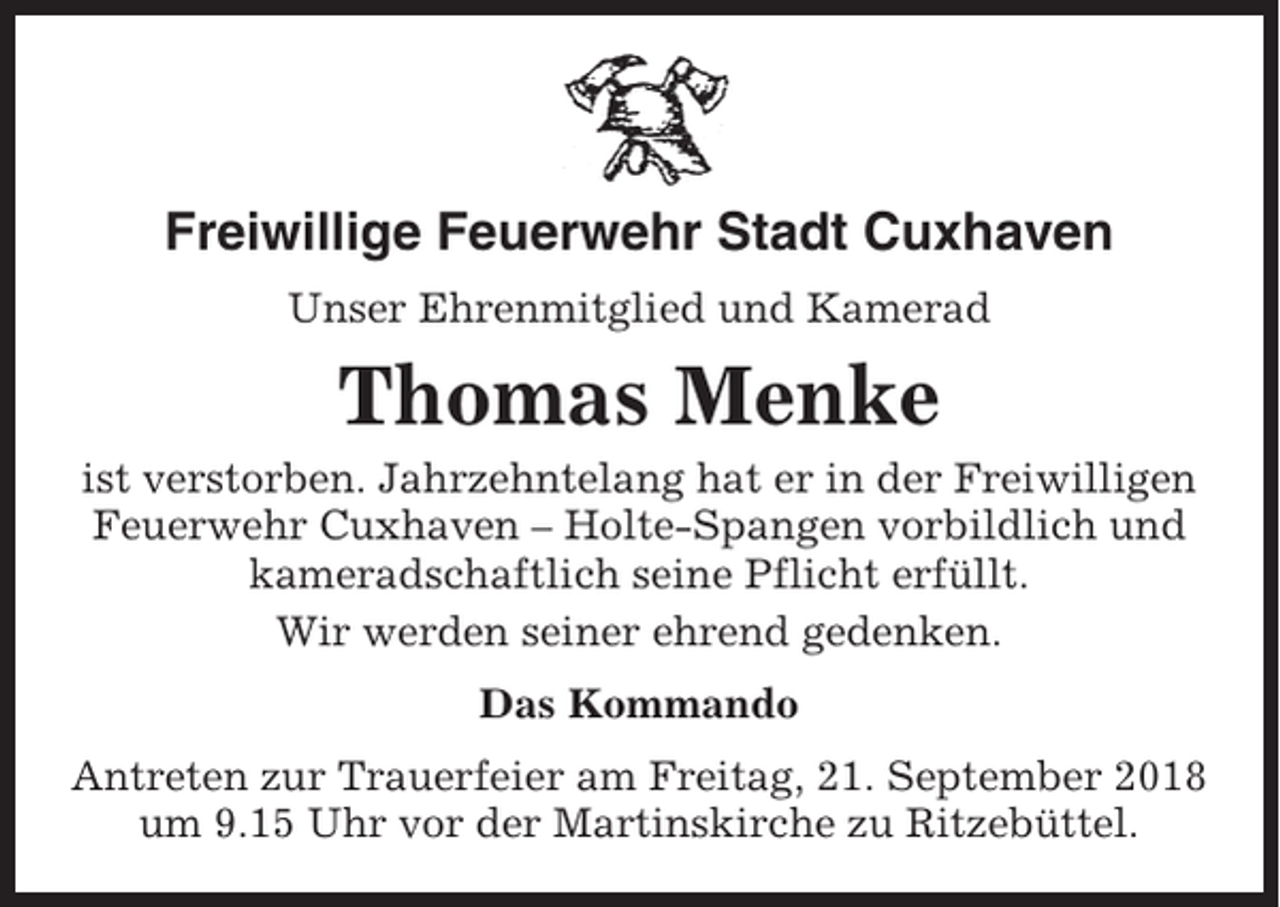 <p>Freiwillige Feuerwehr Stadt Cuxhaven<br />Unser Ehrenmitglied und Kamerad</p><p>Thomas Menke<br />ist verstorben. Jahrzehntelang hat er in der Freiwilligen<br />Feuerwehr Cuxhaven – Holte-Spangen vorbildlich und<br />kameradschaftlich seine Pflicht erfüllt.<br />Wir werden seiner ehrend gedenken.<br />Das Kommando<br />Antreten zur Trauerfeier am Freitag, 21. September 2018<br />um 9.15 Uhr vor der Martinskirche zu Ritzebüttel.</p>