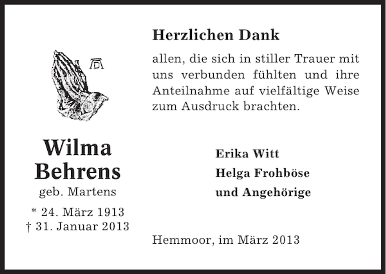 <p>Herzlichen Dank<br />allen, die sich in stiller Trauer mit<br />uns verbunden fühlten und ihre<br />Anteilnahme auf vielfältige Weise<br />zum Ausdruck brachten.</p><p>Wilma<br />Behrens<br />geb. Martens</p><p>Erika Witt<br />Helga Frohböse<br />und Angehörige</p><p>* 24. März 1913<br />† 31. Januar 2013<br />Hemmoor, im März 2013</p>