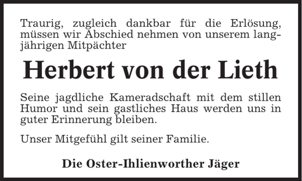 <p>Traurig, zugleich dankbar für die Erlösung,<br />müssen wir Abschied nehmen von unserem langjährigen Mitpächter</p><p>Herbert von der Lieth<br />Seine jagdliche Kameradschaft mit dem stillen<br />Humor und sein gastliches Haus werden uns in<br />guter Erinnerung bleiben.<br />Unser Mitgefühl gilt seiner Familie.</p><p>Die Oster-Ihlienworther Jäger</p>