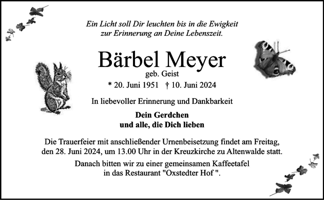 <p>Ein Licht soll Dir leuchten bis in die Ewigkeit<br />zur Erinnerung an Deine Lebenszeit.</p><p>Bärbel Meyer<br />geb. Geist<br />* 20. Juni 1951 † 10. Juni 2024</p><p>In liebevoller Erinnerung und Dankbarkeit<br />Dein Gerdchen<br />und alle, die Dich lieben<br />Die Trauerfeier mit anschließender Urnenbeisetzung findet am Freitag,<br />den 28. Juni 2024, um 13.00 Uhr in der Kreuzkirche zu Altenwalde statt.<br />Danach bitten wir zu einer gemeinsamen Kaffeetafel<br />in das Restaurant "Oxstedter Hof ".</p>