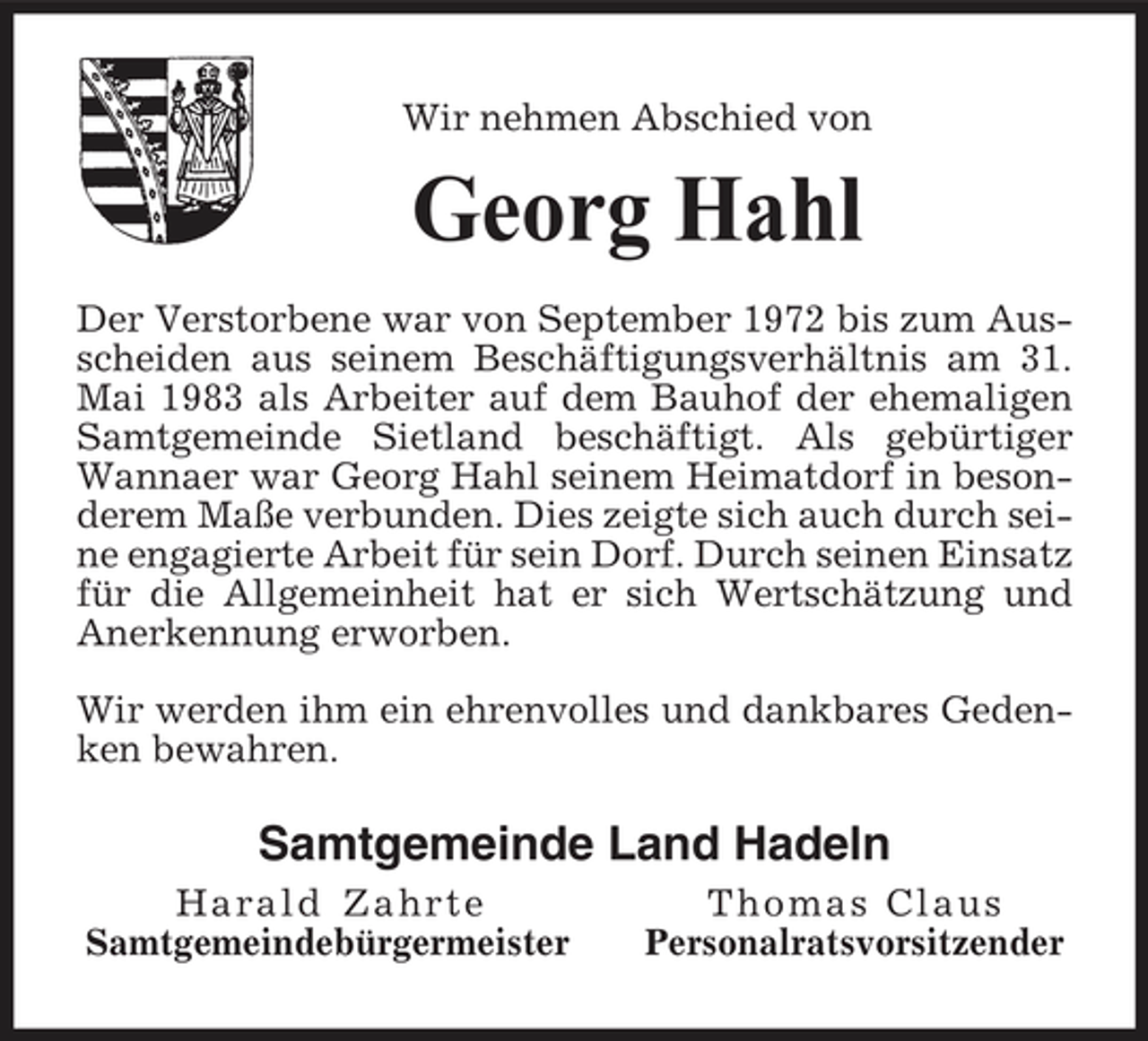<p>Wir nehmen Abschied von</p><p>Georg Hahl<br />Der Verstorbene war von September 1972 bis zum Ausscheiden aus seinem Beschäftigungsverhältnis am 31. Mai 1983 als Arbeiter auf dem Bauhof der ehemaligen Samtgemeinde Sietland beschäftigt. Als gebürtiger Wannaer war Georg Hahl seinem Heimatdorf in besonderem Maße verbunden. Dies zeigte sich auch durch seine engagierte Arbeit für sein Dorf. Durch seinen Einsatz für die Allgemeinheit hat er sich Wertschätzung und Anerkennung erworben. Wir werden ihm ein ehrenvolles und dankbares Gedenken bewahren.</p><p>Samtgemeinde Land Hadeln<br />Harald Zahrte Samtgemeindebürgermeister Thomas Claus Personalratsvorsitzender</p>