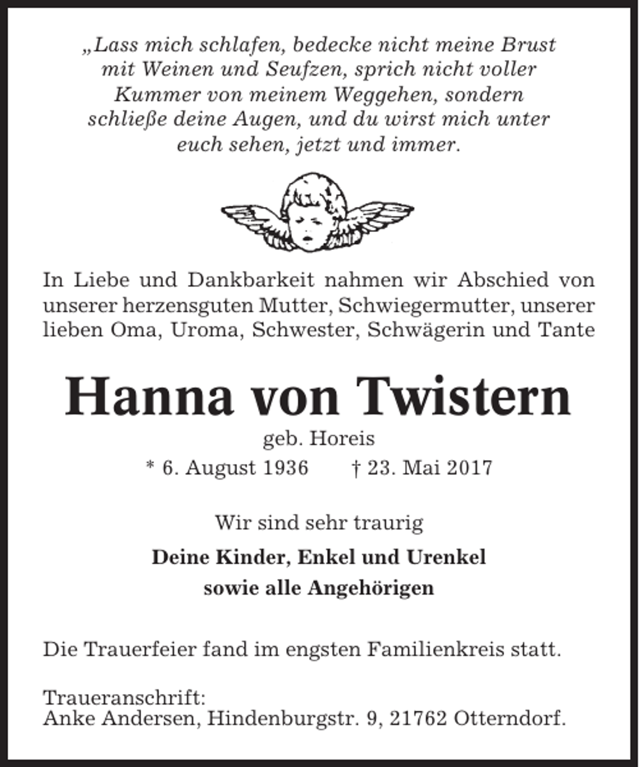 <p>„Lass mich schlafen, bedecke nicht meine Brust<br />mit Weinen und Seufzen, sprich nicht voller<br />Kummer von meinem Weggehen, sondern<br />schließe deine Augen, und du wirst mich unter<br />euch sehen, jetzt und immer.</p><p>In Liebe und Dankbarkeit nahmen wir Abschied von<br />unserer herzensguten Mutter, Schwiegermutter, unserer<br />lieben Oma, Uroma, Schwester, Schwägerin und Tante</p><p>Hanna von Twistern<br />geb. Horeis<br />* 6. August 1936<br />† 23. Mai 2017<br />Wir sind sehr traurig<br />Deine Kinder, Enkel und Urenkel<br />sowie alle Angehörigen<br />Die Trauerfeier fand im engsten Familienkreis statt.<br />Traueranschrift:<br />Anke Andersen, Hindenburgstr. 9, 21762 Otterndorf.</p>