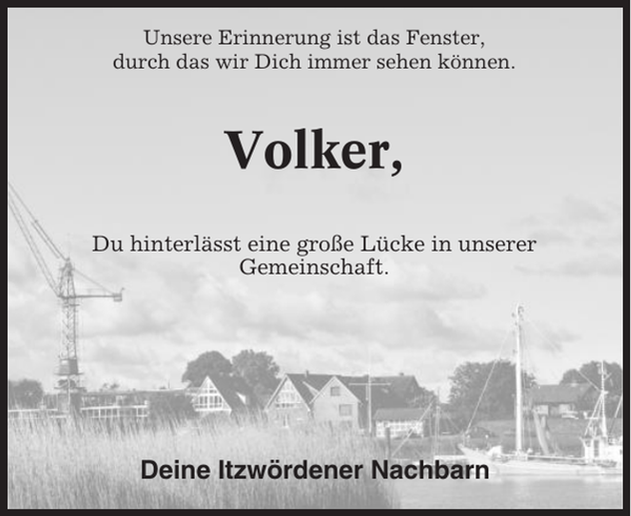 <p>Unsere Erinnerung ist das Fenster,<br />durch das wir Dich immer sehen können.</p><p>Volker,<br />Du hinterlässt eine große Lücke in unserer<br />Gemeinschaft.</p><p>Deine Itzwördener Nachbarn</p>