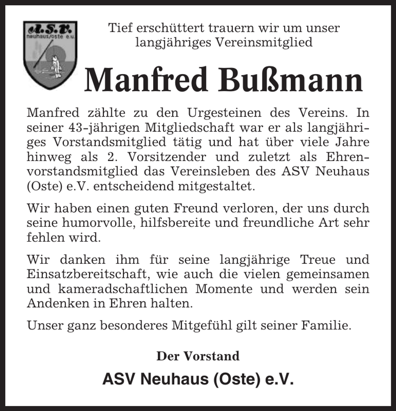 <p>Tief erschüttert trauern wir um unser<br />langjähriges Vereinsmitglied</p><p>Manfred Bußmann<br />Manfred zählte zu den Urgesteinen des Vereins. In<br />seiner 43-jährigen Mitgliedschaft war er als langjähriges Vorstandsmitglied tätig und hat über viele Jahre<br />hinweg als 2. Vorsitzender und zuletzt als Ehrenvorstandsmitglied das Vereinsleben des ASV Neuhaus<br />(Oste) e.V. entscheidend mitgestaltet.<br />Wir haben einen guten Freund verloren, der uns durch<br />seine humorvolle, hilfsbereite und freundliche Art sehr<br />fehlen wird.<br />Wir danken ihm für seine langjährige Treue und<br />Einsatzbereitschaft, wie auch die vielen gemeinsamen<br />und kameradschaftlichen Momente und werden sein<br />Andenken in Ehren halten.<br />Unser ganz besonderes Mitgefühl gilt seiner Familie.<br />Der Vorstand</p><p>ASV Neuhaus (Oste) e.V.</p>