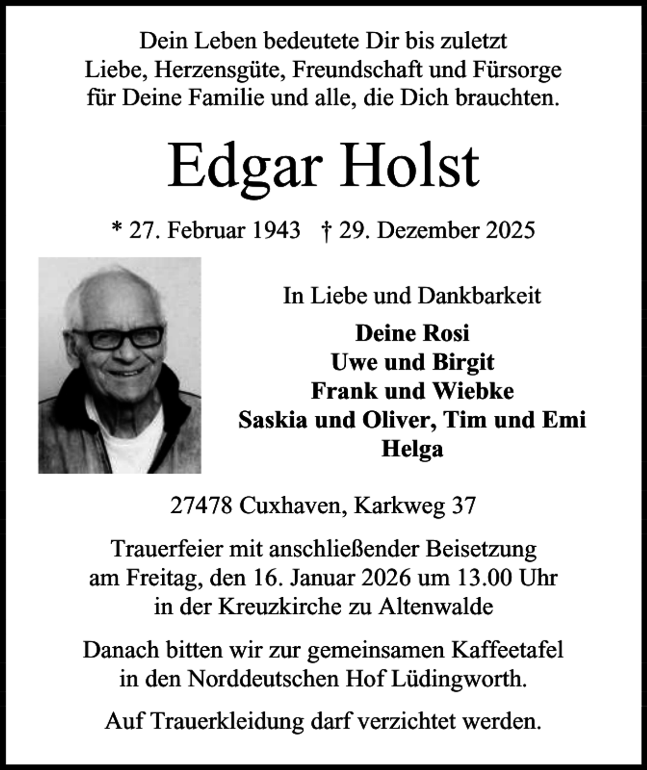 <p>Dein Leben bedeutete Dir bis zuletzt<br />Liebe, Herzensgüte, Freundschaft und Fürsorge<br />für Deine Familie und alle, die Dich brauchten.</p><p>Edgar Holst<br />* 27. Februar 1943 † 29. Dezember 2025<br />In Liebe und Dankbarkeit<br />Deine Rosi<br />Uwe und Birgit<br />Frank und Wiebke<br />Saskia und Oliver, Tim und Emi<br />Helga<br />27478 Cuxhaven, Karkweg 37<br />Trauerfeier mit anschließender Beisetzung<br />am Freitag, den 16. Januar 2026 um 13.00 Uhr<br />in der Kreuzkirche zu Altenwalde<br />Danach bitten wir zur gemeinsamen Kaffeetafel<br />in den Norddeutschen Hof Lüdingworth.<br />Auf Trauerkleidung darf verzichtet werden.</p>