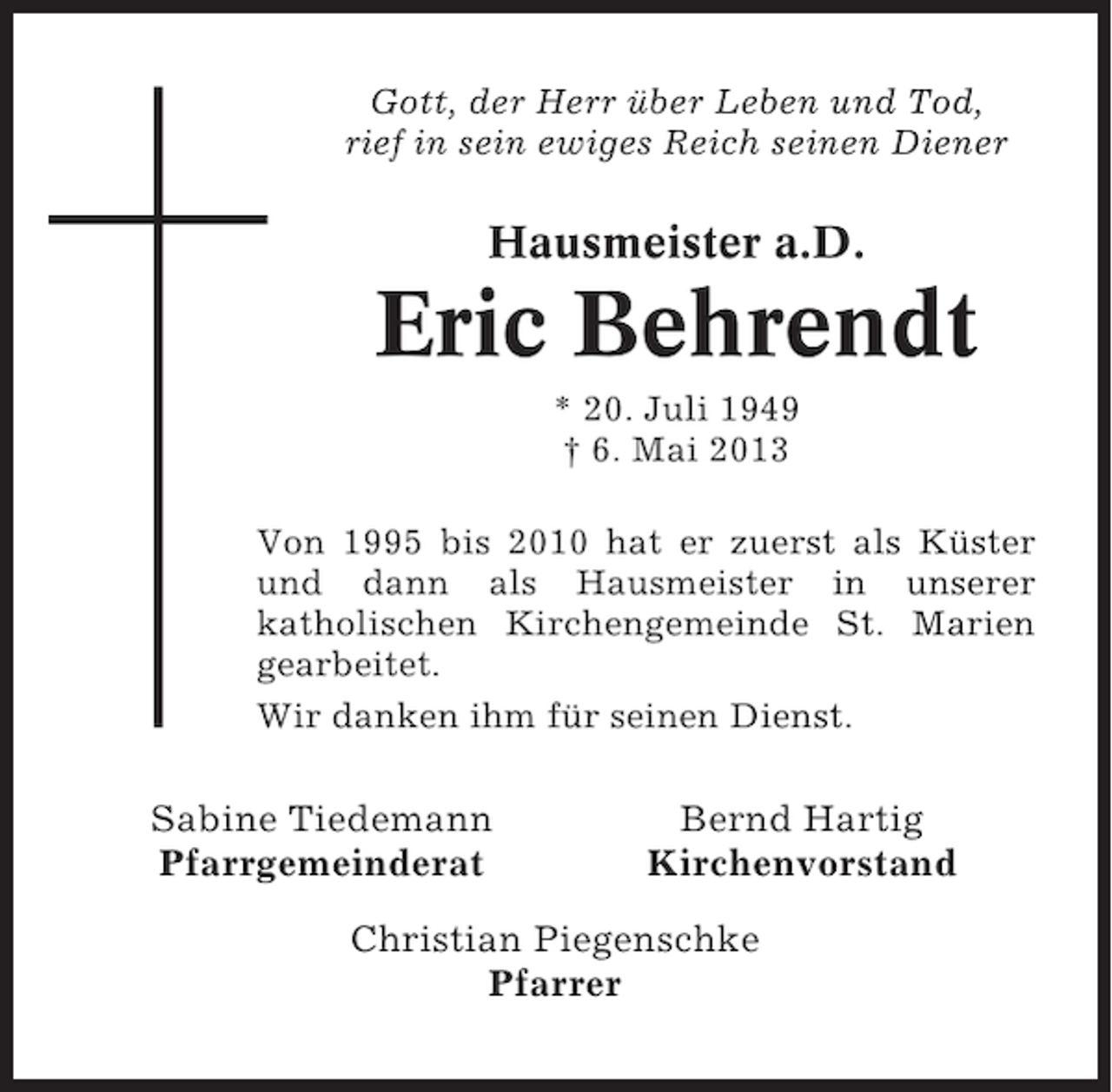 <p>Gott, der Herr über Leben und Tod,<br />rief in sein ewiges Reich seinen Diener</p><p>Hausmeister a.D.</p><p>Eric Behrendt<br />* 20. Juli 1949<br />† 6. Mai 2013<br />Von 1995 bis 2010 hat er zuerst als Küster<br />und dann als Hausmeister in unserer<br />katholischen Kirchengemeinde St. Marien<br />gearbeitet.<br />Wir danken ihm für seinen Dienst.</p><p>Sabine Tiedemann<br />Pfarrgemeinderat</p><p>Bernd Hartig<br />Kirchenvorstand</p><p>Christian Piegenschke<br />Pfarrer</p>