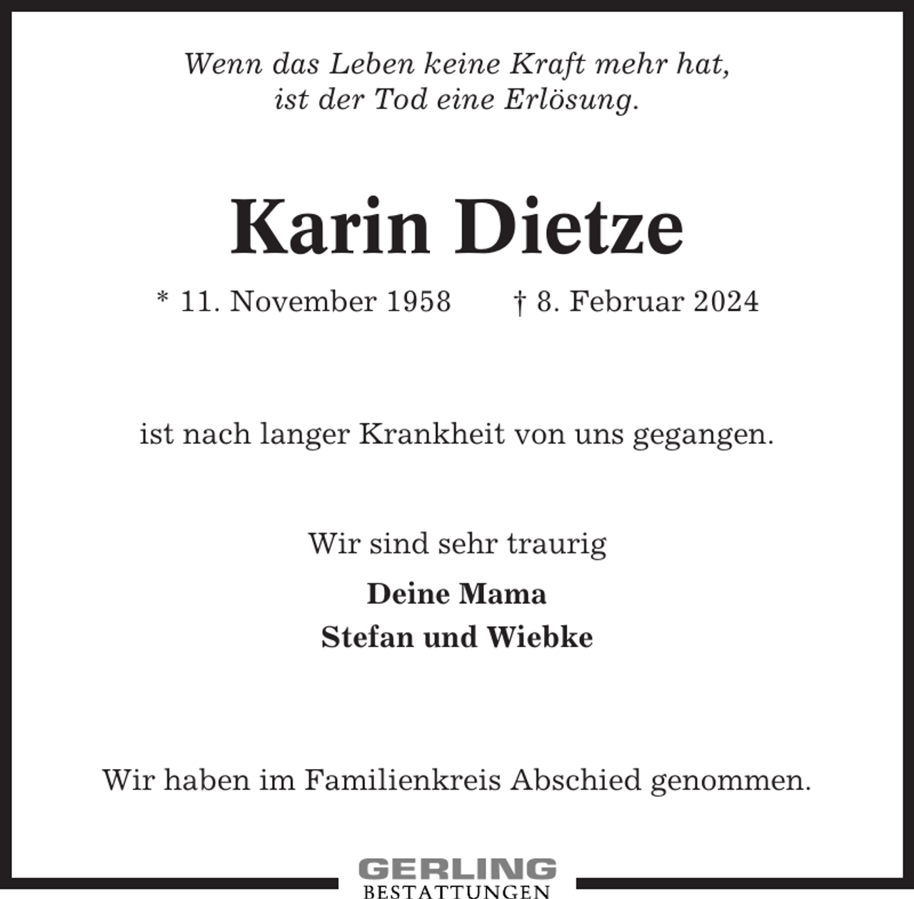 <p>Wenn das Leben keine Kraft mehr hat,<br />ist der Tod eine Erlösung.</p><p>Karin Dietze<br />* 11. November 1958</p><p>† 8. Februar 2024</p><p>ist nach langer Krankheit von uns gegangen.</p><p>Wir sind sehr traurig<br />Deine Mama<br />Stefan und Wiebke</p><p>Wir haben im Familienkreis Abschied genommen.</p>