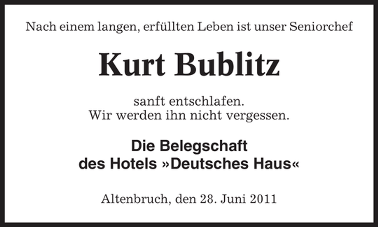 <p>Nach einem langen, erfüllten Leben ist unser Seniorchef</p><p>Kurt Bublitz<br />sanft entschlafen. Wir werden ihn nicht vergessen.</p><p>Die Belegschaft des Hotels »Deutsches Haus«<br />Altenbruch, den 28. Juni 2011</p>