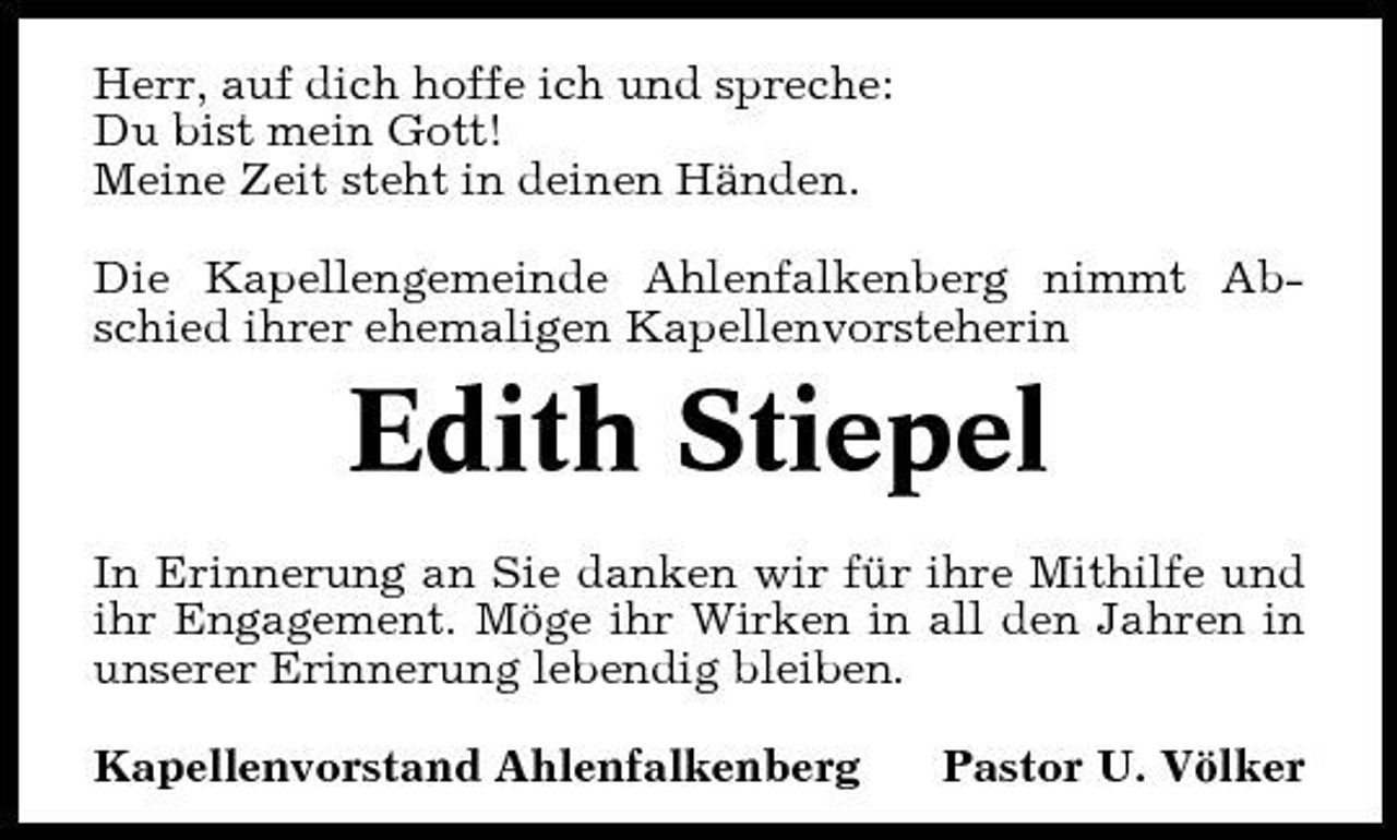 <p>Herr, auf dich hoffe ich und spreche: Du bist mein Gott! Meine Zeit steht in deinen Händen. Die Kapellengemeinde Ahlenfalkenberg nimmt Abschied ihrer ehemaligen Kapellenvorsteherin</p><p>Edith Stiepel<br />In Erinnerung an Sie danken wir für ihre Mithilfe und ihr Engagement. Möge ihr Wirken in all den Jahren in unserer Erinnerung lebendig bleiben. Kapellenvorstand Ahlenfalkenberg Pastor U. Völker</p>