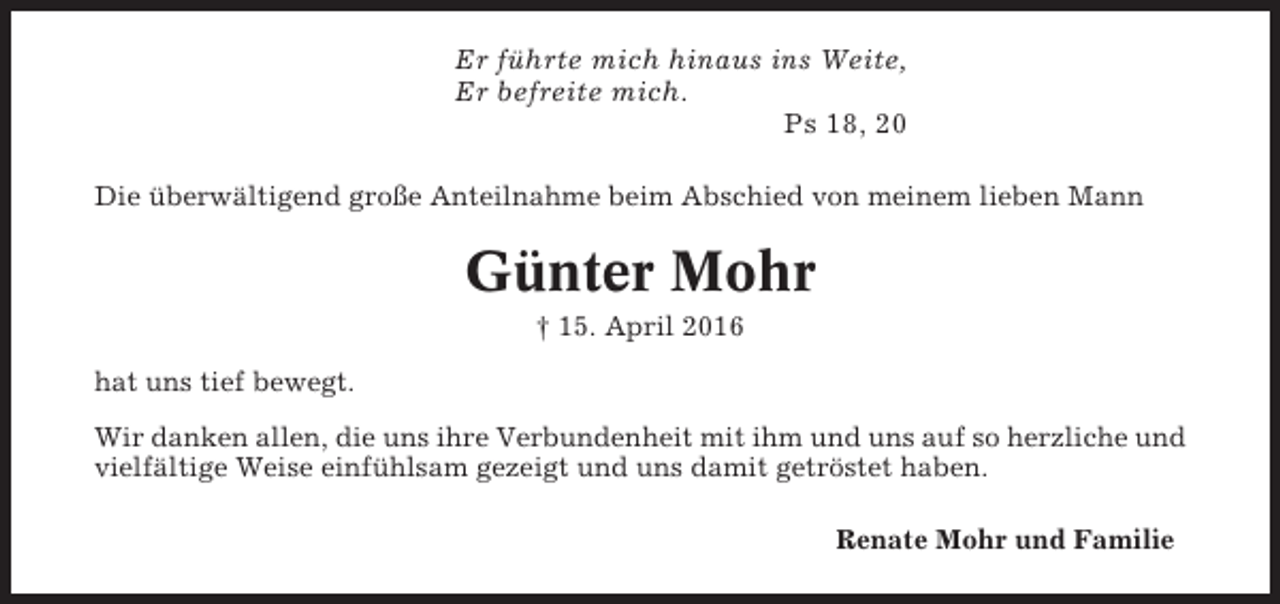 <p>Er führte mich hinaus ins Weite,<br />Er befreite mich.<br />Ps 18, 20<br />Die überwältigend große Anteilnahme beim Abschied von meinem lieben Mann</p><p>Günter Mohr<br />† 15. April 2016<br />hat uns tief bewegt.<br />Wir danken allen, die uns ihre Verbundenheit mit ihm und uns auf so herzliche und<br />vielfältige Weise einfühlsam gezeigt und uns damit getröstet haben.<br />Renate Mohr und Familie</p>