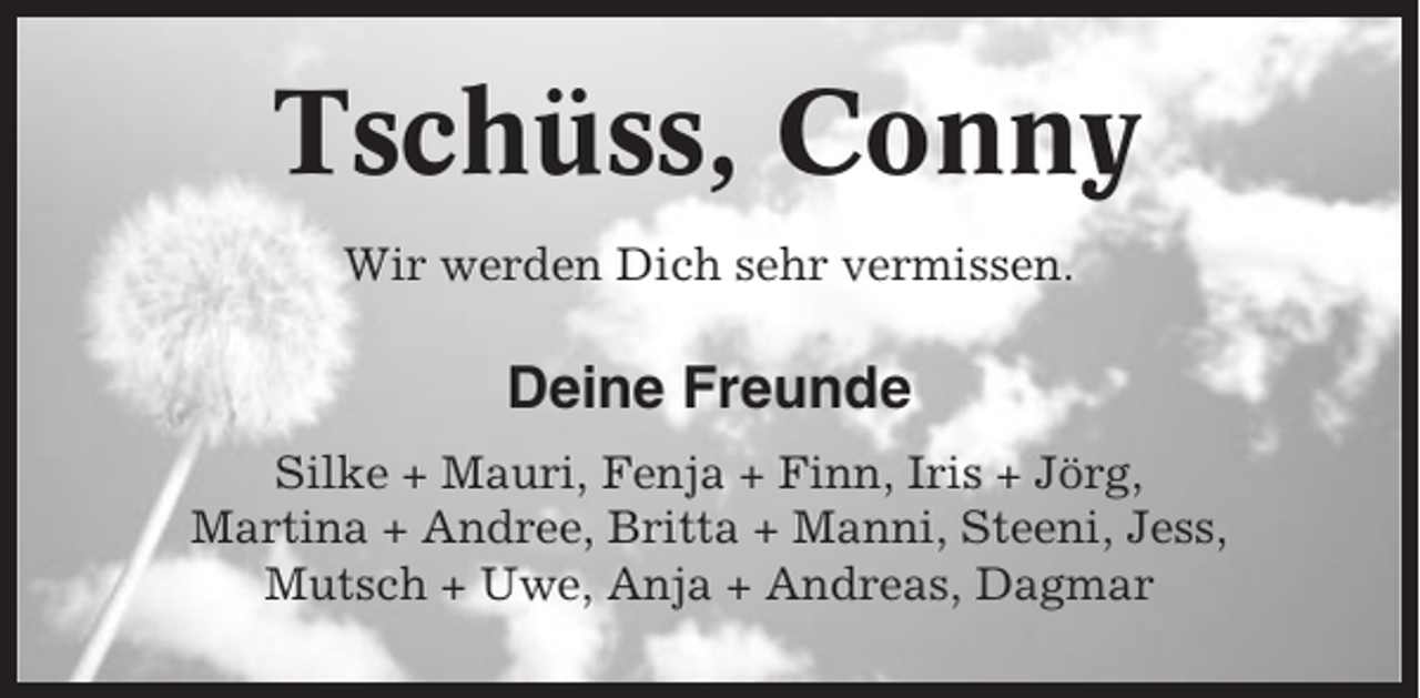 <p>Tschüss, Conny<br />Wir werden Dich sehr vermissen.</p><p>Deine Freunde<br />Silke + Mauri, Fenja + Finn, Iris + Jörg,<br />Martina + Andree, Britta + Manni, Steeni, Jess,<br />Mutsch + Uwe, Anja + Andreas, Dagmar</p>