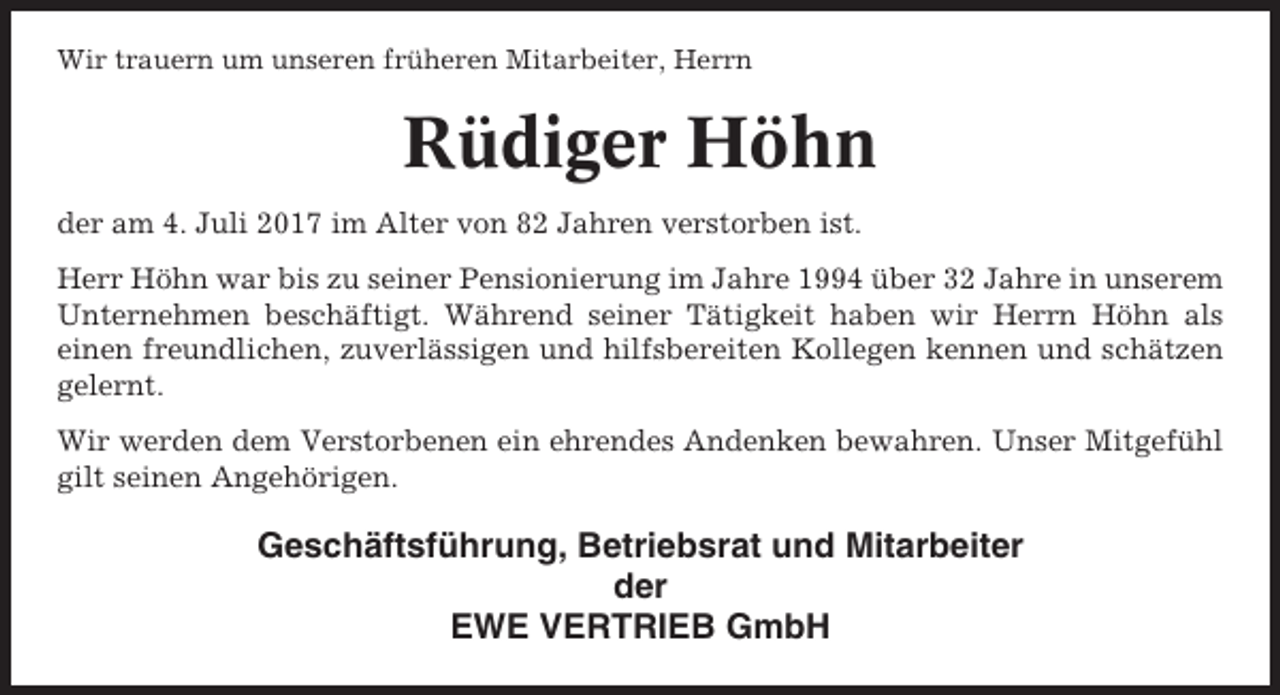 <p>Wir trauern um unseren früheren Mitarbeiter, Herrn</p><p>Rüdiger Höhn<br />der am 4. Juli 2017 im Alter von 82 Jahren verstorben ist.<br />Herr Höhn war bis zu seiner Pensionierung im Jahre 1994 über 32 Jahre in unserem<br />Unternehmen beschäftigt. Während seiner Tätigkeit haben wir Herrn Höhn als<br />einen freundlichen, zuverlässigen und hilfsbereiten Kollegen kennen und schätzen<br />gelernt.<br />Wir werden dem Verstorbenen ein ehrendes Andenken bewahren. Unser Mitgefühl<br />gilt seinen Angehörigen.</p><p>Geschäftsführung, Betriebsrat und Mitarbeiter<br />der<br />EWE VERTRIEB GmbH</p>
