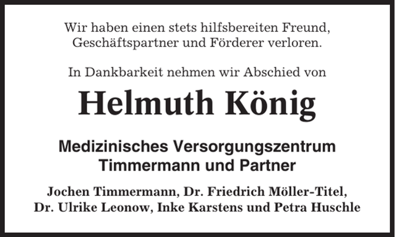 <p>Wir haben einen stets hilfsbereiten Freund,<br />Geschäftspartner und Förderer verloren.<br />In Dankbarkeit nehmen wir Abschied von</p><p>Helmuth König<br />Medizinisches Versorgungszentrum<br />Timmermann und Partner<br />Jochen Timmermann, Dr. Friedrich Möller-Titel,<br />Dr. Ulrike Leonow, Inke Karstens und Petra Huschle</p>