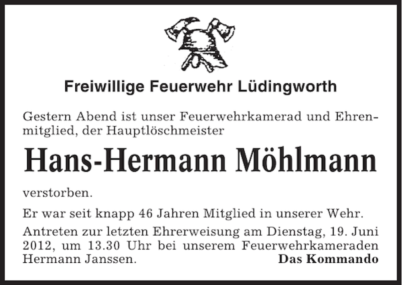 <p>Freiwillige Feuerwehr Lüdingworth<br />Gestern Abend ist unser Feuerwehrkamerad und Ehrenmitglied, der Hauptlöschmeister</p><p>Hans-Hermann Möhlmann<br />verstorben.<br />Er war seit knapp 46 Jahren Mitglied in unserer Wehr.<br />Antreten zur letzten Ehrerweisung am Dienstag, 19. Juni<br />2012, um 13.30 Uhr bei unserem Feuerwehrkameraden<br />Hermann Janssen.<br />Das Kommando</p>