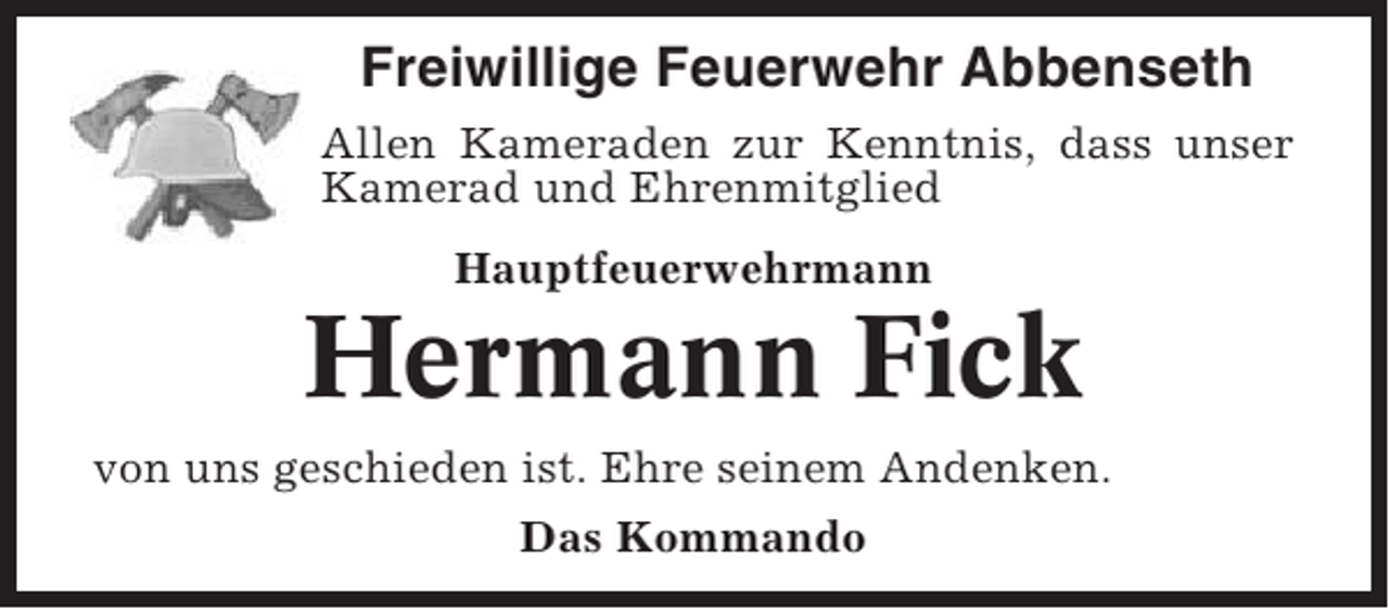 <p>Freiwillige Feuerwehr Abbenseth<br />Allen Kameraden zur Kenntnis, dass unser<br />Kamerad und Ehrenmitglied<br />Hauptfeuerwehrmann</p><p>Hermann Fick<br />von uns geschieden ist. Ehre seinem Andenken.<br />Das Kommando</p>