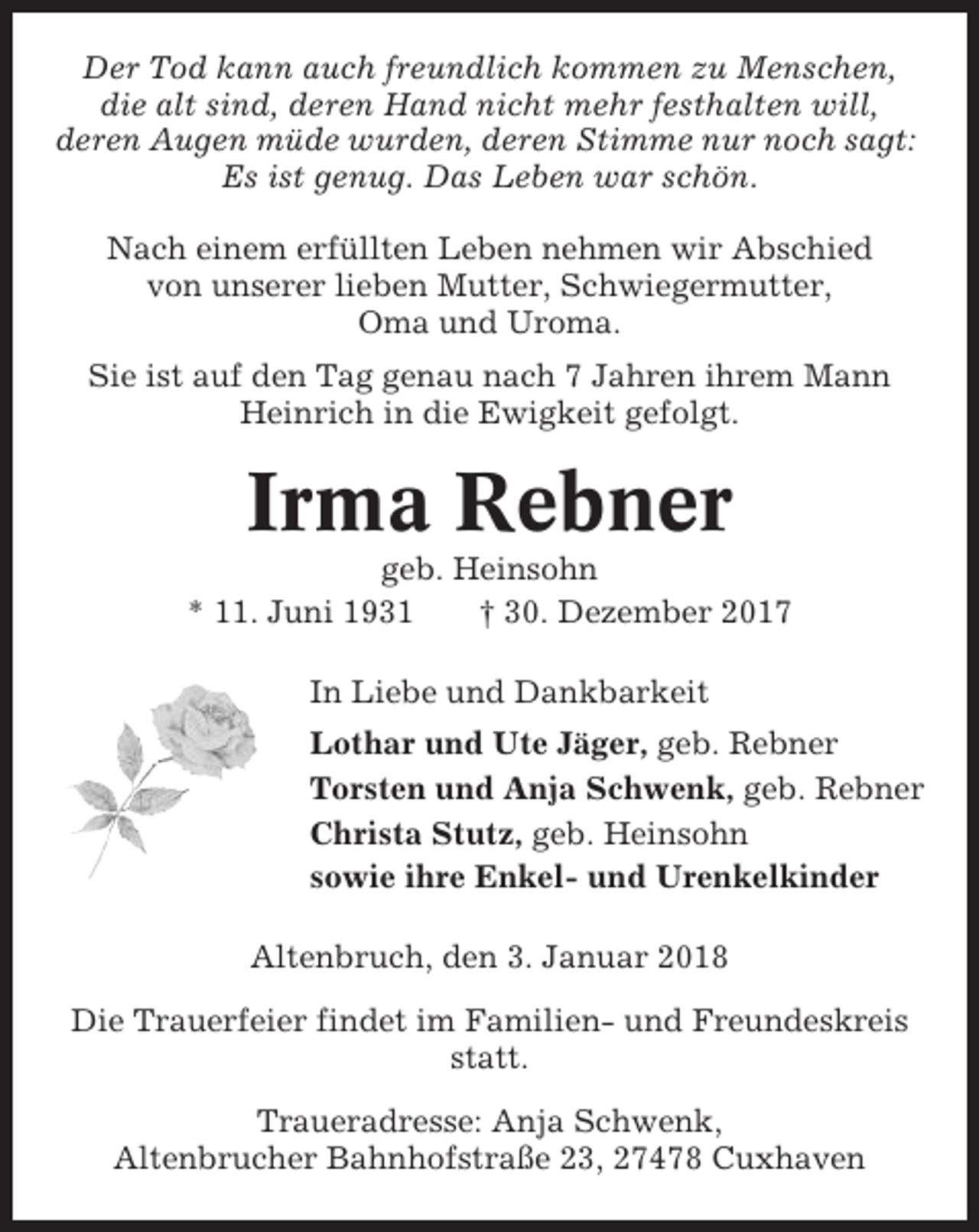 <p>Der Tod kann auch freundlich kommen zu Menschen,<br />die alt sind, deren Hand nicht mehr festhalten will,<br />deren Augen müde wurden, deren Stimme nur noch sagt:<br />Es ist genug. Das Leben war schön.<br />Nach einem erfüllten Leben nehmen wir Abschied<br />von unserer lieben Mutter, Schwiegermutter,<br />Oma und Uroma.<br />Sie ist auf den Tag genau nach 7 Jahren ihrem Mann<br />Heinrich in die Ewigkeit gefolgt.</p><p>Irma Rebner<br />geb. Heinsohn<br />* 11. Juni 1931<br />† 30. Dezember 2017<br />In Liebe und Dankbarkeit<br />Lothar und Ute Jäger, geb. Rebner<br />Torsten und Anja Schwenk, geb. Rebner<br />Christa Stutz, geb. Heinsohn<br />sowie ihre Enkel- und Urenkelkinder<br />Altenbruch, den 3. Januar 2018<br />Die Trauerfeier findet im Familien- und Freundeskreis<br />statt.<br />Traueradresse: Anja Schwenk,<br />Altenbrucher Bahnhofstraße 23, 27478 Cuxhaven</p>