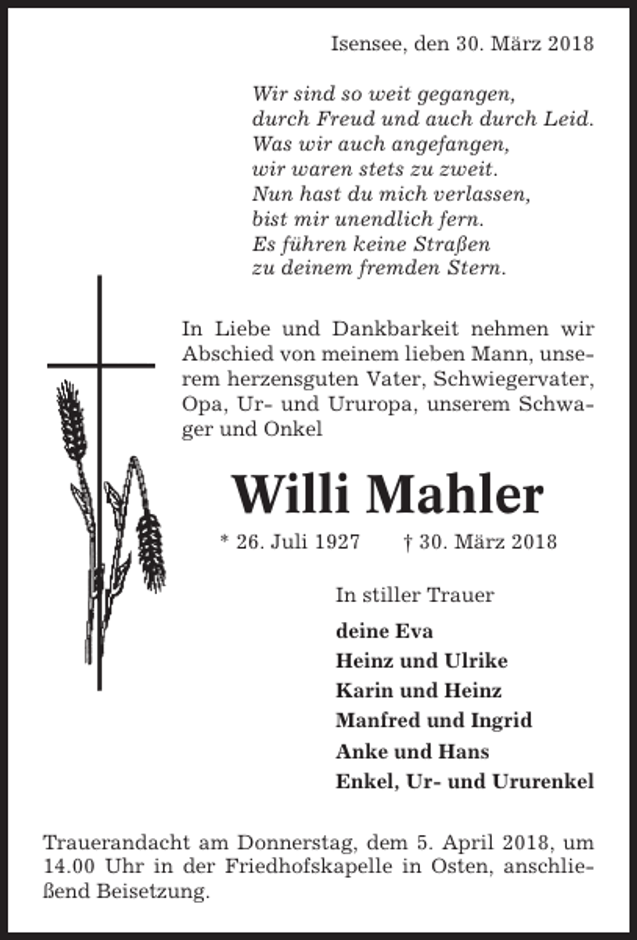 <p>Isensee, den 30. März 2018<br />Wir sind so weit gegangen,<br />durch Freud und auch durch Leid.<br />Was wir auch angefangen,<br />wir waren stets zu zweit.<br />Nun hast du mich verlassen,<br />bist mir unendlich fern.<br />Es führen keine Straßen<br />zu deinem fremden Stern.<br />In Liebe und Dankbarkeit nehmen wir<br />Abschied von meinem lieben Mann, unserem herzensguten Vater, Schwiegervater,<br />Opa, Ur- und Ururopa, unserem Schwager und Onkel</p><p>Willi Mahler<br />* 26. Juli 1927</p><p>† 30. März 2018</p><p>In stiller Trauer<br />deine Eva<br />Heinz und Ulrike<br />Karin und Heinz<br />Manfred und Ingrid<br />Anke und Hans<br />Enkel, Ur- und Ururenkel<br />Trauerandacht am Donnerstag, dem 5. April 2018, um<br />14.00 Uhr in der Friedhofskapelle in Osten, anschließend Beisetzung.</p>