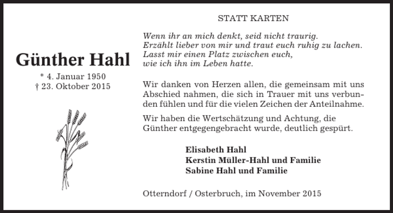 <p>STATT KARTEN</p><p>Günther Hahl<br />* 4. Januar 1950<br />† 23. Oktober 2015</p><p>Wenn ihr an mich denkt, seid nicht traurig.<br />Erzählt lieber von mir und traut euch ruhig zu lachen.<br />Lasst mir einen Platz zwischen euch,<br />wie ich ihn im Leben hatte.<br />Wir danken von Herzen allen, die gemeinsam mit uns<br />Abschied nahmen, die sich in Trauer mit uns verbunden fühlen und für die vielen Zeichen der Anteilnahme.<br />Wir haben die Wertschätzung und Achtung, die<br />Günther entgegengebracht wurde, deutlich gespürt.<br />Elisabeth Hahl<br />Kerstin Müller-Hahl und Familie<br />Sabine Hahl und Familie<br />Otterndorf / Osterbruch, im November 2015</p>