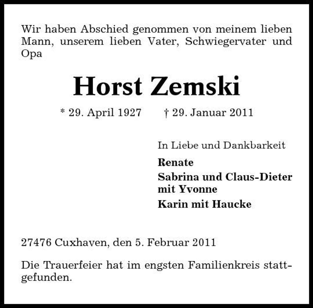 <p>Wir haben Abschied genommen von meinem lieben Mann, unserem lieben Vater, Schwiegervater und Opa</p><p>Horst Zemski<br />* 29. April 1927 † 29. Januar 2011<br />In Liebe und Dankbarkeit</p><p>Renate Sabrina und Claus-Dieter mit Yvonne Karin mit Haucke</p><p>27476 Cuxhaven, den 5. Februar 2011 Die Trauerfeier hat im engsten Familienkreis stattgefunden.</p>