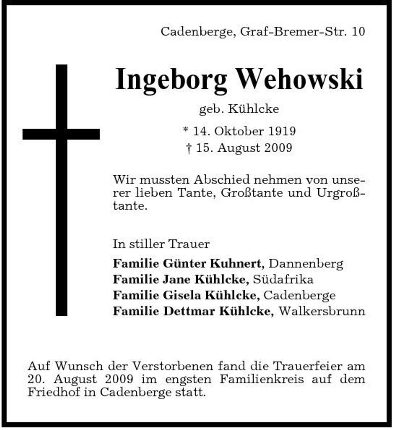 <p>Cadenberge, Graf-Bremer-Str. 10</p><p>Ingeborg Wehowski<br />geb. Kühlcke * 14. Oktober 1919 † 15. August 2009 Wir mussten Abschied nehmen von unserer lieben Tante, Großtante und Urgroßtante. In stiller Trauer Familie Günter Kuhnert, Dannenberg Familie Jane Kühlcke, Südafrika Familie Gisela Kühlcke, Cadenberge Familie Dettmar Kühlcke, Walkersbrunn</p><p>Auf Wunsch der Verstorbenen fand die Trauerfeier am 20. August 2009 im engsten Familienkreis auf dem Friedhof in Cadenberge statt.</p>
