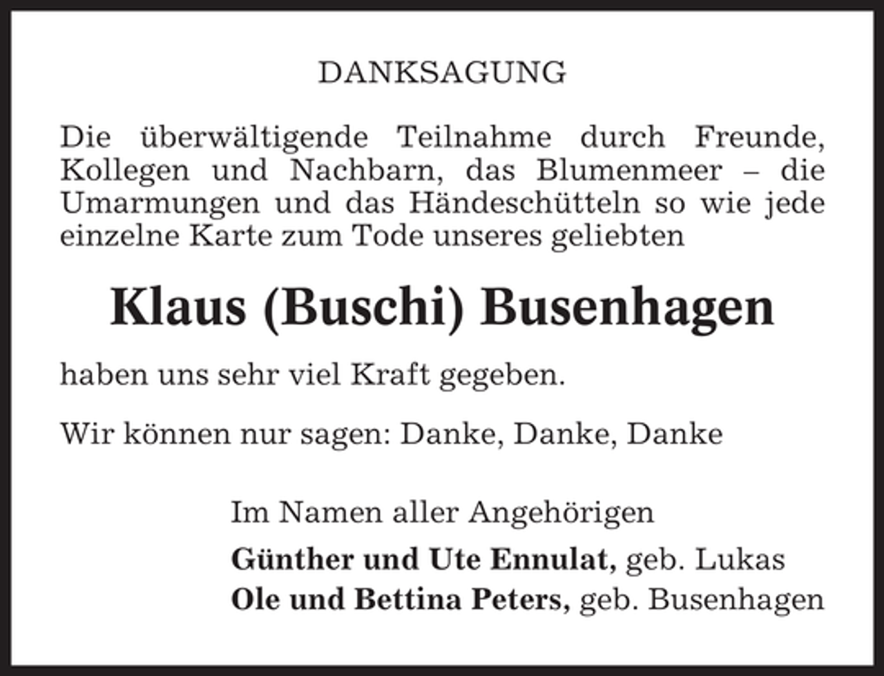 <p>DANKSAGUNG<br />Die überwältigende Teilnahme durch Freunde,<br />Kollegen und Nachbarn, das Blumenmeer – die<br />Umarmungen und das Händeschütteln so wie jede<br />einzelne Karte zum Tode unseres geliebten</p><p>Klaus (Buschi) Busenhagen<br />haben uns sehr viel Kraft gegeben.<br />Wir können nur sagen: Danke, Danke, Danke<br />Im Namen aller Angehörigen<br />Günther und Ute Ennulat, geb. Lukas<br />Ole und Bettina Peters, geb. Busenhagen</p>