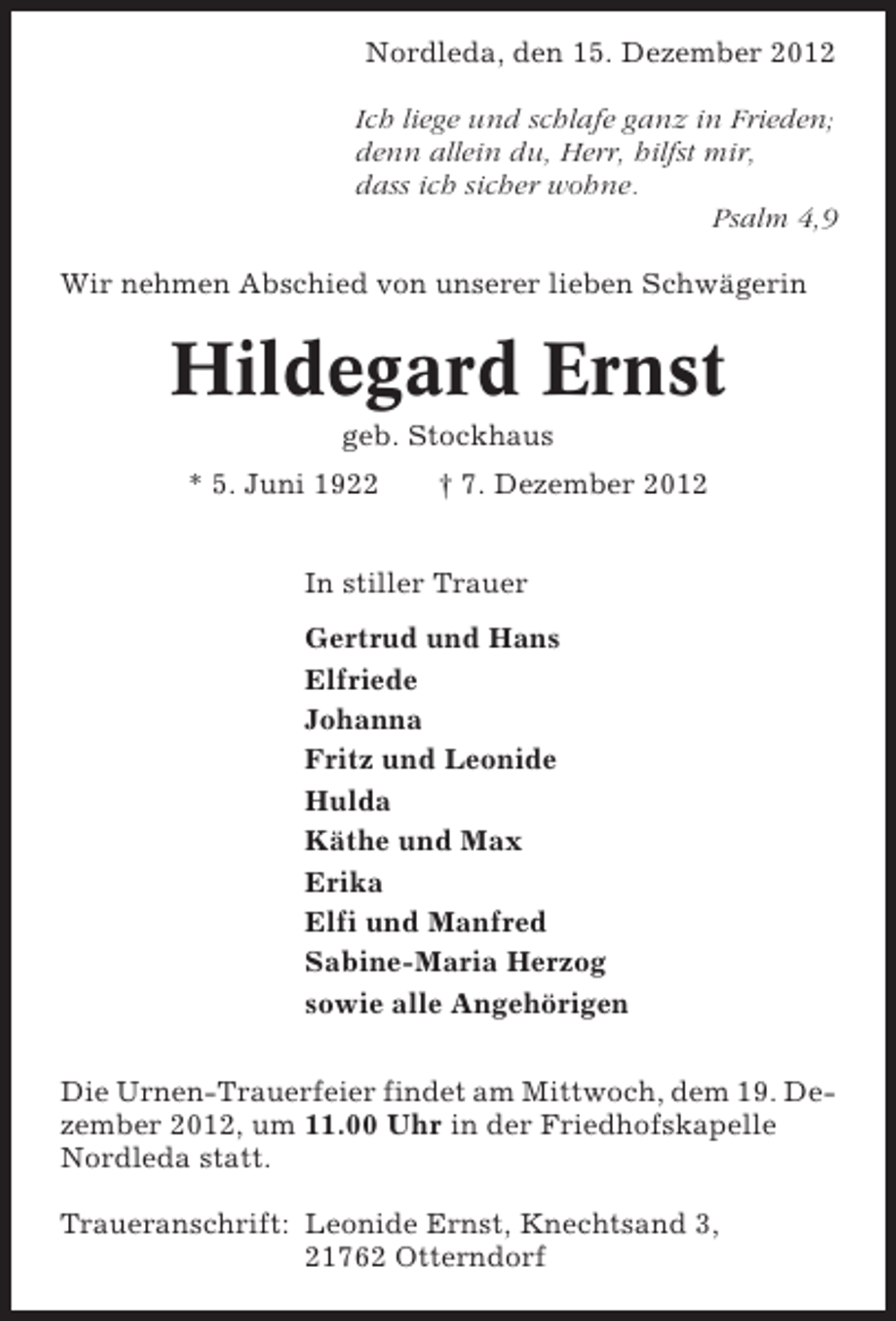<p>Nordleda, den 15. Dezember 2012<br />Ich liege und schlafe ganz in Frieden;<br />denn allein du, Herr, hilfst mir,<br />dass ich sicher wohne.<br />Psalm 4,9<br />Wir nehmen Abschied von unserer lieben Schwägerin</p><p>Hildegard Ernst<br />geb. Stockhaus<br />* 5. Juni 1922</p><p>† 7. Dezember 2012</p><p>In stiller Trauer<br />Gertrud und Hans<br />Elfriede<br />Johanna<br />Fritz und Leonide<br />Hulda<br />Käthe und Max<br />Erika<br />Elfi und Manfred<br />Sabine-Maria Herzog<br />sowie alle Angehörigen<br />Die Urnen-Trauerfeier findet am Mittwoch, dem 19. Dezember 2012, um 11.00 Uhr in der Friedhofskapelle<br />Nordleda statt.<br />Traueranschrift: Leonide Ernst, Knechtsand 3,<br />21762 Otterndorf</p>