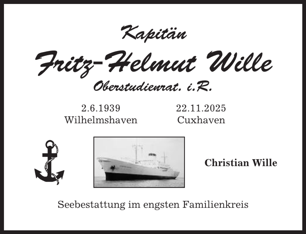 <p>Kapitän</p><p>Fritz-Helmut Wille<br />Oberstudienrat. i.R.<br />2.6.1939<br />Wilhelmshaven</p><p>22.11.2025<br />Cuxhaven</p><p>Christian Wille</p><p>Seebestattung im engsten Familienkreis</p>