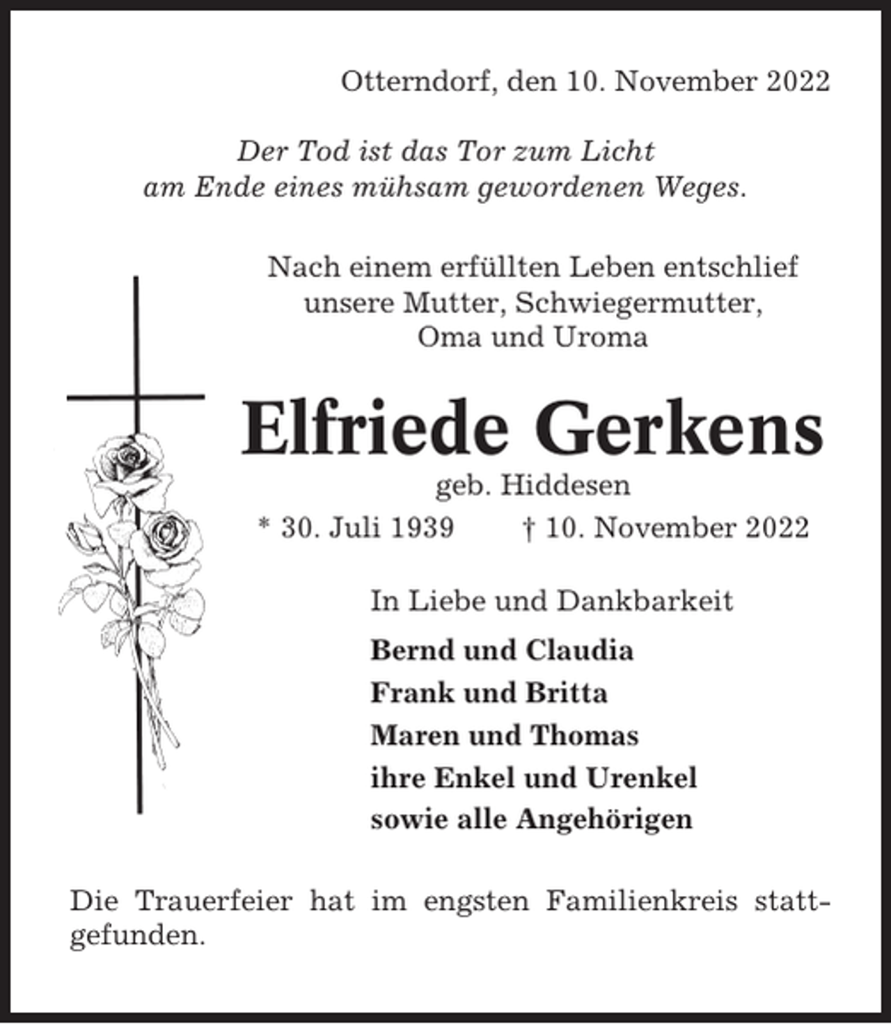 <p>Otterndorf, den 10. November 2022<br />Der Tod ist das Tor zum Licht<br />am Ende eines mühsam gewordenen Weges.<br />Nach einem erfüllten Leben entschlief<br />unsere Mutter, Schwiegermutter,<br />Oma und Uroma</p><p>Elfriede Gerkens<br />geb. Hiddesen<br />* 30. Juli 1939<br />† 10. November 2022<br />In Liebe und Dankbarkeit<br />Bernd und Claudia<br />Frank und Britta<br />Maren und Thomas<br />ihre Enkel und Urenkel<br />sowie alle Angehörigen<br />Die Trauerfeier hat im engsten Familienkreis stattgefunden.</p>