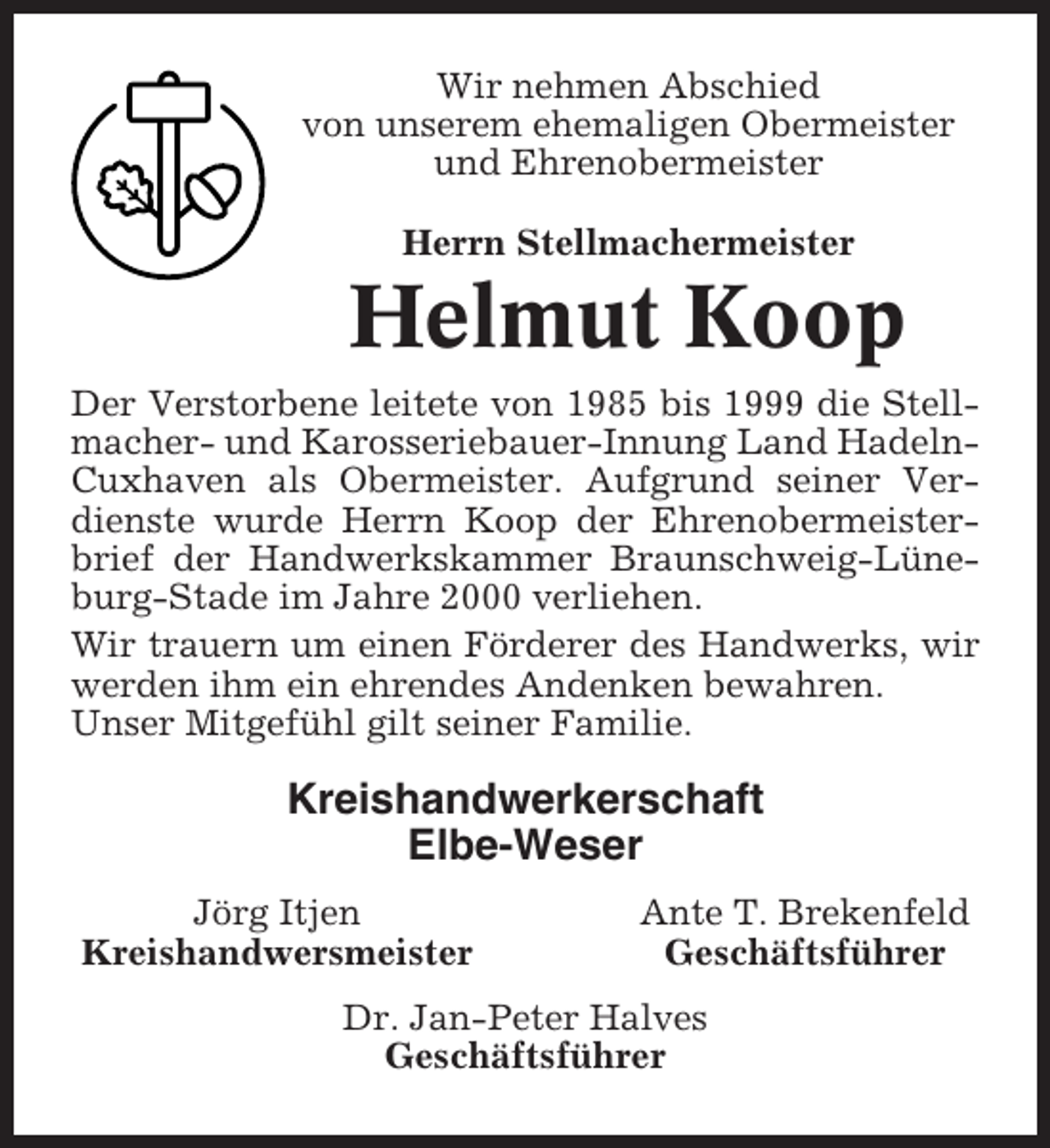 <p>Wir nehmen Abschied<br />von unserem ehemaligen Obermeister<br />und Ehrenobermeister<br />Herrn Stellmachermeister</p><p>Helmut Koop<br />Der Verstorbene leitete von 1985 bis 1999 die Stellmacher- und Karosseriebauer-Innung Land HadelnCuxhaven als Obermeister. Aufgrund seiner Verdienste wurde Herrn Koop der Ehrenobermeisterbrief der Handwerkskammer Braunschweig-Lüneburg-Stade im Jahre 2000 verliehen.<br />Wir trauern um einen Förderer des Handwerks, wir<br />werden ihm ein ehrendes Andenken bewahren.<br />Unser Mitgefühl gilt seiner Familie.</p><p>Kreishandwerkerschaft<br />Elbe-Weser<br />Jörg Itjen<br />Kreishandwersmeister</p><p>Ante T. Brekenfeld<br />Geschäftsführer</p><p>Dr. Jan-Peter Halves<br />Geschäftsführer</p>