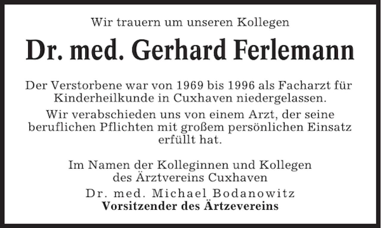 <p>Wir trauern um unseren Kollegen</p><p>Dr. med. Gerhard Ferlemann<br />Der Verstorbene war von 1969 bis 1996 als Facharzt für<br />Kinderheilkunde in Cuxhaven niedergelassen.<br />Wir verabschieden uns von einem Arzt, der seine<br />beruflichen Pflichten mit großem persönlichen Einsatz<br />erfüllt hat.<br />Im Namen der Kolleginnen und Kollegen<br />des Ärztvereins Cuxhaven<br />Dr. med. Michael Bodanowitz<br />Vorsitzender des Ärtzevereins</p>