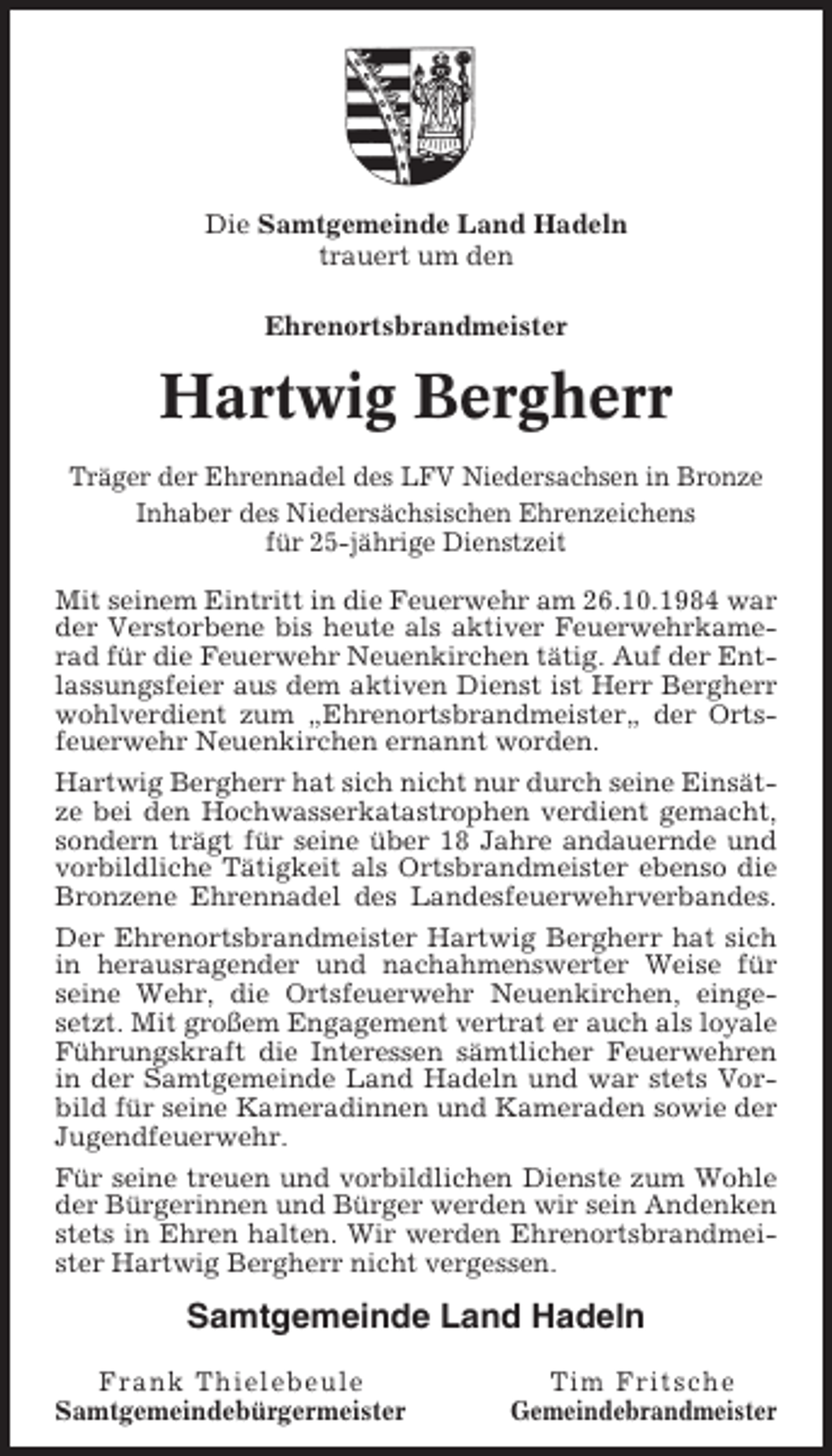 <p>Die Samtgemeinde Land Hadeln<br />trauert um den<br />Ehrenortsbrandmeister</p><p>Hartwig Bergherr<br />Träger der Ehrennadel des LFV Niedersachsen in Bronze<br />Inhaber des Niedersächsischen Ehrenzeichens<br />für 25-jährige Dienstzeit<br />Mit seinem Eintritt in die Feuerwehr am 26.10.1984 war<br />der Verstorbene bis heute als aktiver Feuerwehrkamerad für die Feuerwehr Neuenkirchen tätig. Auf der Entlassungsfeier aus dem aktiven Dienst ist Herr Bergherr<br />wohlverdient zum „Ehrenortsbrandmeister„ der Ortsfeuerwehr Neuenkirchen ernannt worden.<br />Hartwig Bergherr hat sich nicht nur durch seine Einsätze bei den Hochwasserkatastrophen verdient gemacht,<br />sondern trägt für seine über 18 Jahre andauernde und<br />vorbildliche Tätigkeit als Ortsbrandmeister ebenso die<br />Bronzene Ehrennadel des Landesfeuerwehrverbandes.<br />Der Ehrenortsbrandmeister Hartwig Bergherr hat sich<br />in herausragender und nachahmenswerter Weise für<br />seine Wehr, die Ortsfeuerwehr Neuenkirchen, eingesetzt. Mit großem Engagement vertrat er auch als loyale<br />Führungskraft die Interessen sämtlicher Feuerwehren<br />in der Samtgemeinde Land Hadeln und war stets Vorbild für seine Kameradinnen und Kameraden sowie der<br />Jugendfeuerwehr.<br />Für seine treuen und vorbildlichen Dienste zum Wohle<br />der Bürgerinnen und Bürger werden wir sein Andenken<br />stets in Ehren halten. Wir werden Ehrenortsbrandmeister Hartwig Bergherr nicht vergessen.</p><p>Samtgemeinde Land Hadeln<br />Frank Thielebeule<br />Samtgemeindebürgermeister</p><p>Tim Fritsche<br />Gemeindebrandmeister</p>
