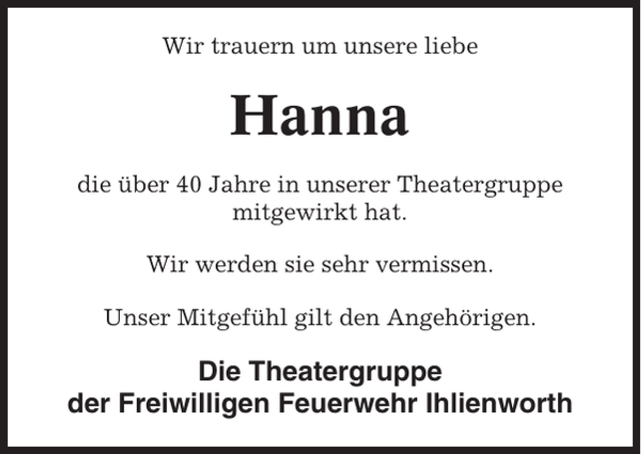 <p>Wir trauern um unsere liebe</p><p>Hanna<br />die über 40 Jahre in unserer Theatergruppe<br />mitgewirkt hat.<br />Wir werden sie sehr vermissen.<br />Unser Mitgefühl gilt den Angehörigen.</p><p>Die Theatergruppe<br />der Freiwilligen Feuerwehr Ihlienworth</p>