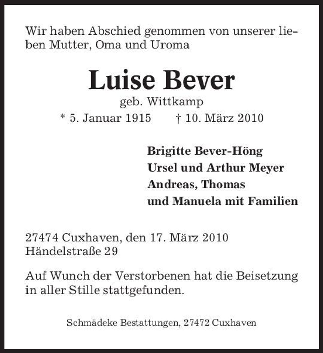 <p>Wir haben Abschied genommen von unserer lieben Mutter, Oma und Uroma</p><p>Luise Bever<br />geb. Wittkamp * 5. Januar 1915 † 10. März 2010 Brigitte Bever-Höng Ursel und Arthur Meyer Andreas, Thomas und Manuela mit Familien 27474 Cuxhaven, den 17. März 2010 Händelstraße 29 Auf Wunch der Verstorbenen hat die Beisetzung in aller Stille stattgefunden.<br />Schmädeke Bestattungen, 27472 Cuxhaven</p>