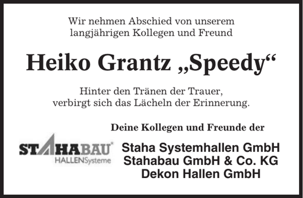 <p>Wir nehmen Abschied von unserem<br />langjährigen Kollegen und Freund</p><p>Heiko Grantz „Speedy“<br />Hinter den Tränen der Trauer,<br />verbirgt sich das Lächeln der Erinnerung.<br />Deine Kollegen und Freunde der</p><p>Staha Systemhallen GmbH<br />Stahabau GmbH &amp; Co. KG<br />Dekon Hallen GmbH</p>