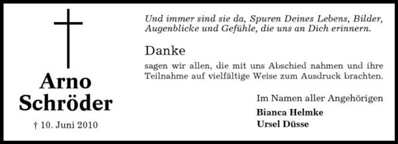 <p>Und immer sind sie da, Spuren Deines Lebens, Bilder, Augenblicke und Gefühle, die uns an Dich erinnern.</p><p>Danke</p><p>Arno Schröder<br />† 10. Juni 2010</p><p>sagen wir allen, die mit uns Abschied nahmen und ihre Teilnahme auf vielfältige Weise zum Ausdruck brachten.</p><p>Im Namen aller Angehörigen Bianca Helmke Ursel Düsse</p>