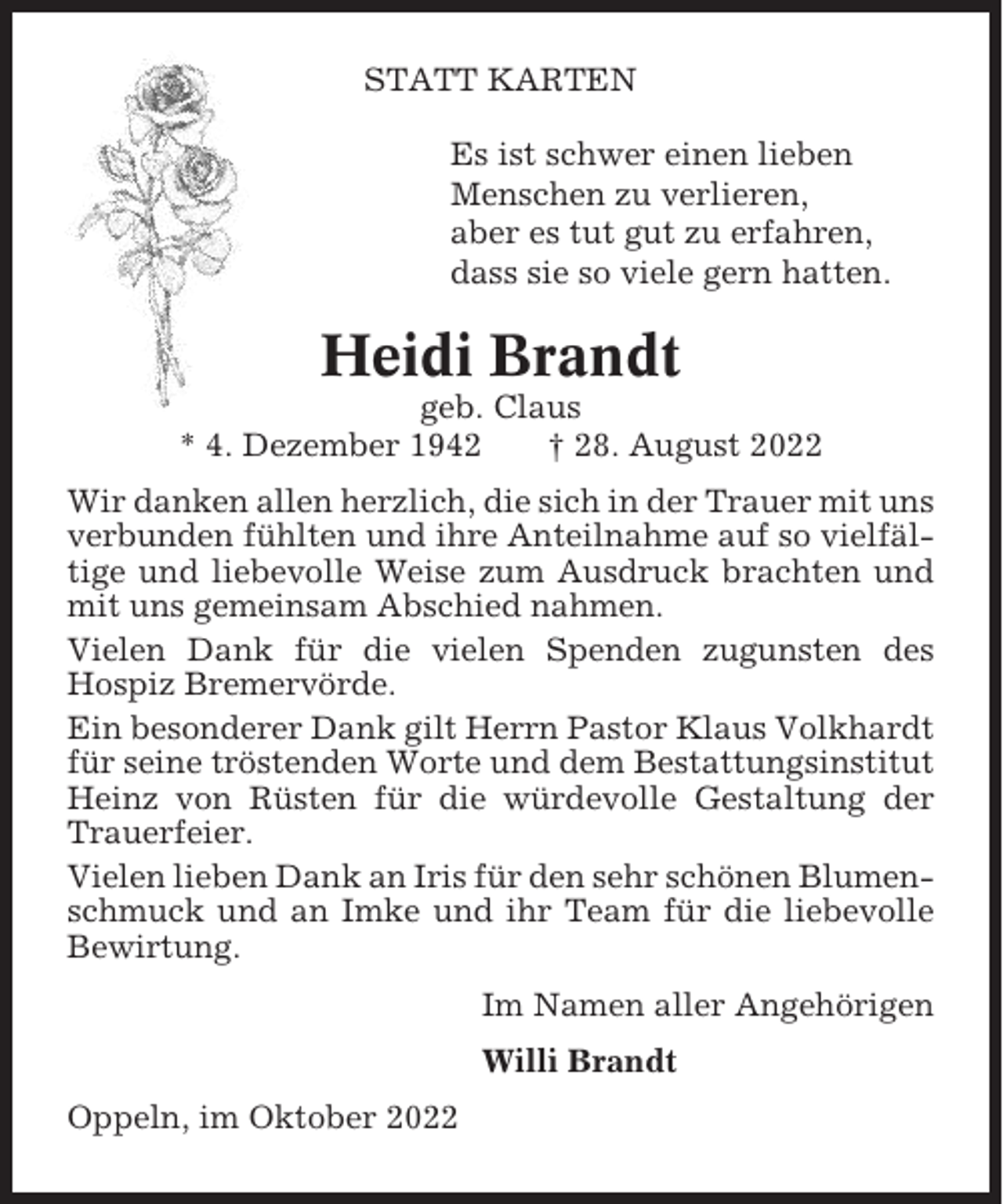 <p>STATT KARTEN<br />Es ist schwer einen lieben<br />Menschen zu verlieren,<br />aber es tut gut zu erfahren,<br />dass sie so viele gern hatten.</p><p>Heidi Brandt<br />geb. Claus<br />* 4. Dezember 1942<br />† 28. August 2022<br />Wir danken allen herzlich, die sich in der Trauer mit uns<br />verbunden fühlten und ihre Anteilnahme auf so vielfältige und liebevolle Weise zum Ausdruck brachten und<br />mit uns gemeinsam Abschied nahmen.<br />Vielen Dank für die vielen Spenden zugunsten des<br />Hospiz Bremervörde.<br />Ein besonderer Dank gilt Herrn Pastor Klaus Volkhardt<br />für seine tröstenden Worte und dem Bestattungsinstitut<br />Heinz von Rüsten für die würdevolle Gestaltung der<br />Trauerfeier.<br />Vielen lieben Dank an Iris für den sehr schönen Blumenschmuck und an Imke und ihr Team für die liebevolle<br />Bewirtung.<br />Im Namen aller Angehörigen<br />Willi Brandt<br />Oppeln, im Oktober 2022</p>