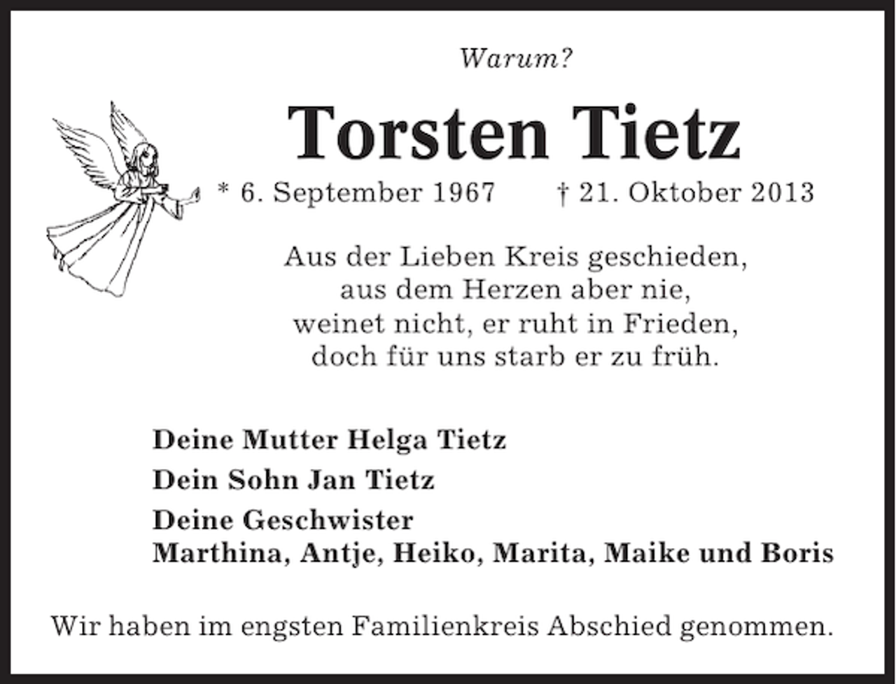 <p>Warum?</p><p>Torsten Tietz<br />* 6. September 1967</p><p>† 21. Oktober 2013</p><p>Aus der Lieben Kreis geschieden,<br />aus dem Herzen aber nie,<br />weinet nicht, er ruht in Frieden,<br />doch für uns starb er zu früh.<br />Deine Mutter Helga Tietz<br />Dein Sohn Jan Tietz<br />Deine Geschwister<br />Marthina, Antje, Heiko, Marita, Maike und Boris<br />Wir haben im engsten Familienkreis Abschied genommen.</p>