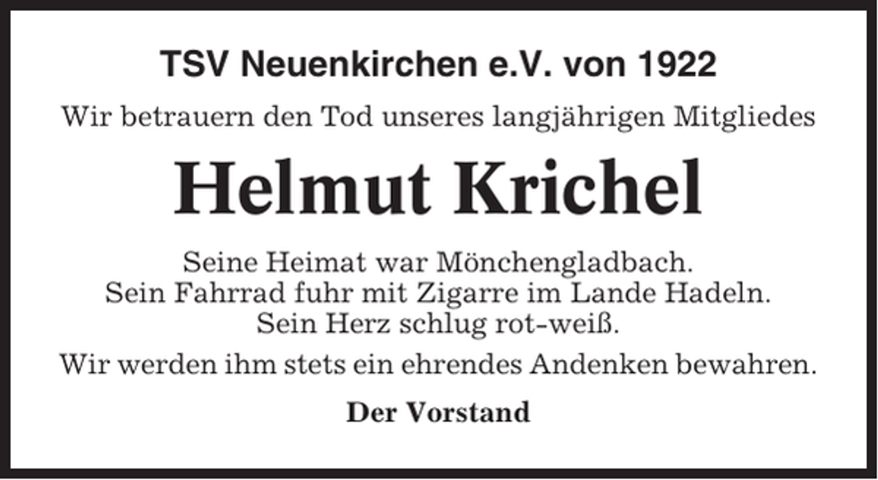 <p>TSV Neuenkirchen e.V. von 1922<br />Wir betrauern den Tod unseres langjährigen Mitgliedes</p><p>Helmut Krichel<br />Seine Heimat war Mönchengladbach.<br />Sein Fahrrad fuhr mit Zigarre im Lande Hadeln.<br />Sein Herz schlug rot-weiß.<br />Wir werden ihm stets ein ehrendes Andenken bewahren.<br />Der Vorstand</p>