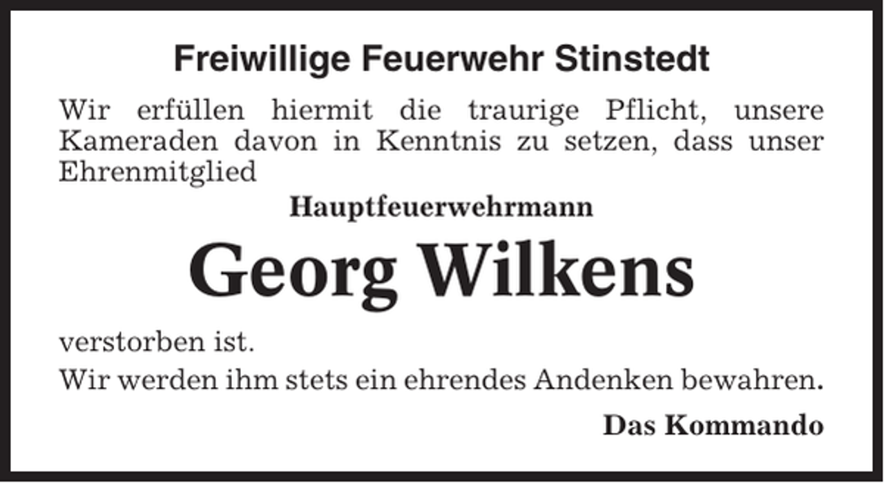 <p>Freiwillige Feuerwehr Stinstedt<br />Wir erfüllen hiermit die traurige Pflicht, unsere<br />Kameraden davon in Kenntnis zu setzen, dass unser<br />Ehrenmitglied<br />Hauptfeuerwehrmann</p><p>Georg Wilkens<br />verstorben ist.<br />Wir werden ihm stets ein ehrendes Andenken bewahren.<br />Das Kommando</p>