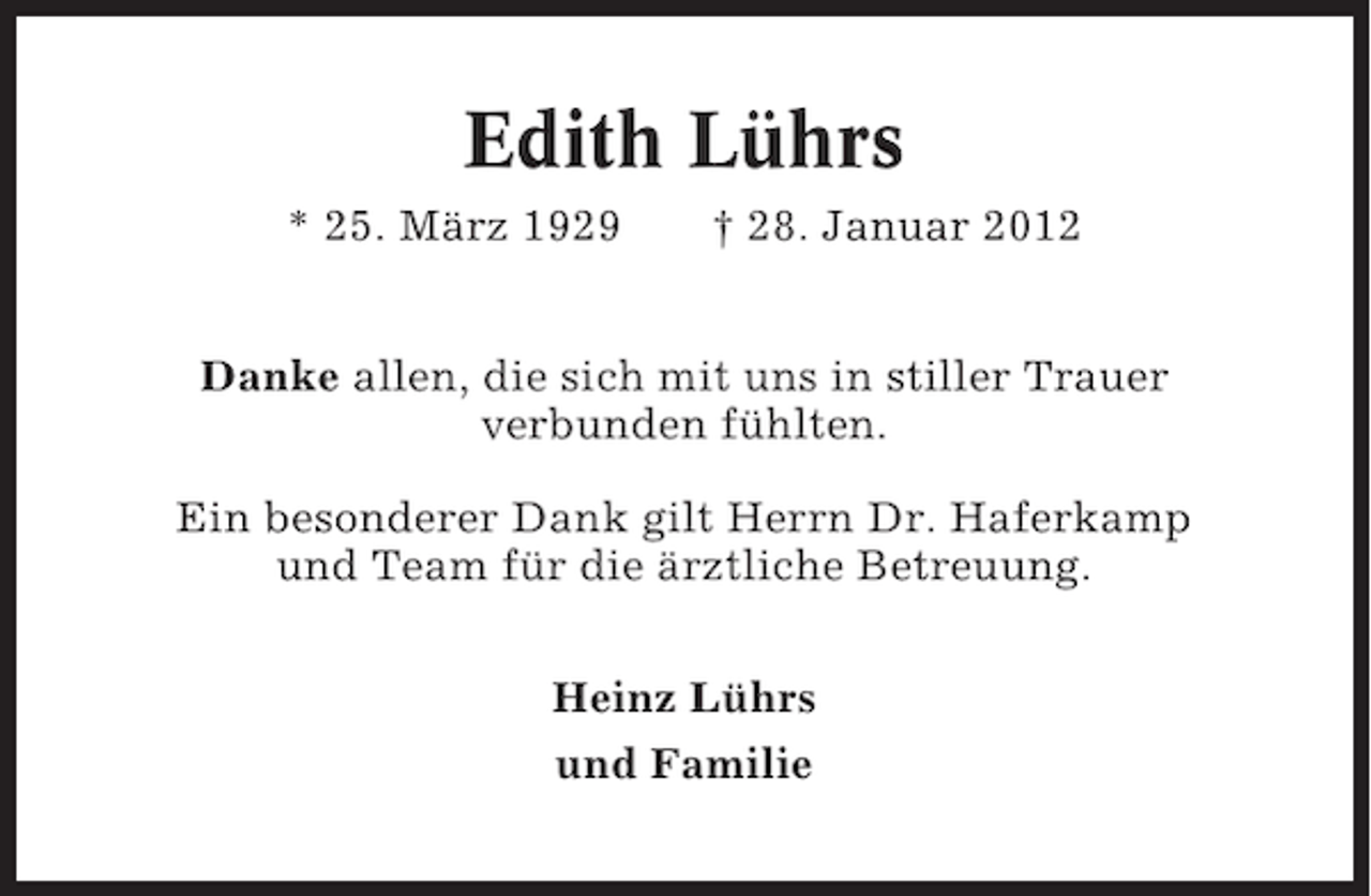 <p>Edith Lührs<br />* 25. März 1929</p><p>† 28. Januar 2012</p><p>Danke allen, die sich mit uns in stiller Trauer<br />verbunden fühlten.<br />Ein besonderer Dank gilt Herrn Dr. Haferkamp<br />und Team für die ärztliche Betreuung.<br />Heinz Lührs<br />und Familie</p>