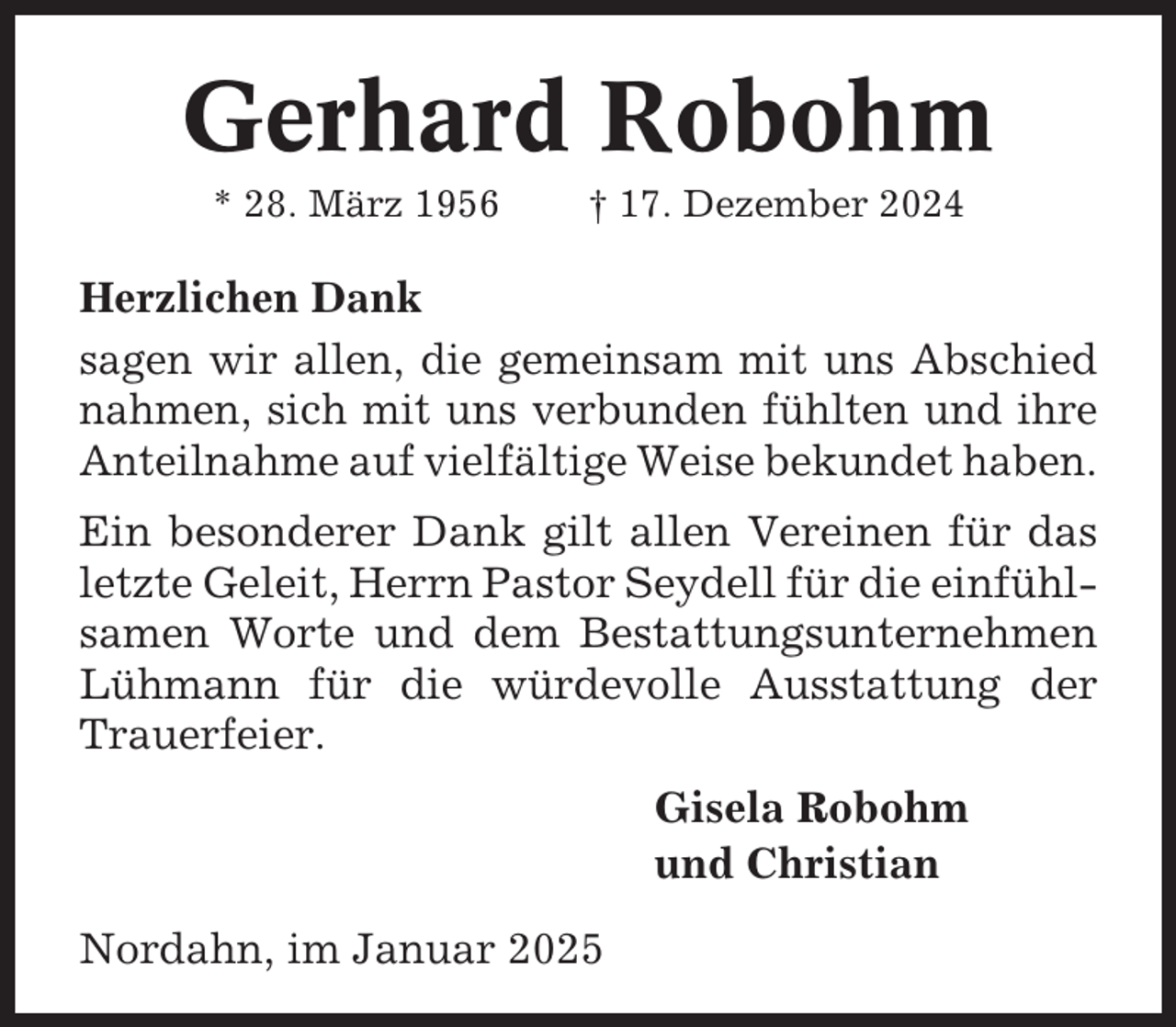 <p>Gerhard Robohm<br />* 28. März 1956</p><p>† 17. Dezember 2024</p><p>Herzlichen Dank<br />sagen wir allen, die gemeinsam mit uns Abschied<br />nahmen, sich mit uns verbunden fühlten und ihre<br />Anteilnahme auf vielfältige Weise bekundet haben.<br />Ein besonderer Dank gilt allen Vereinen für das<br />letzte Geleit, Herrn Pastor Seydell für die einfühlsamen Worte und dem Bestattungsunternehmen<br />Lühmann für die würdevolle Ausstattung der<br />Trauerfeier.<br />Gisela Robohm<br />und Christian<br />Nordahn, im Januar 2025</p>