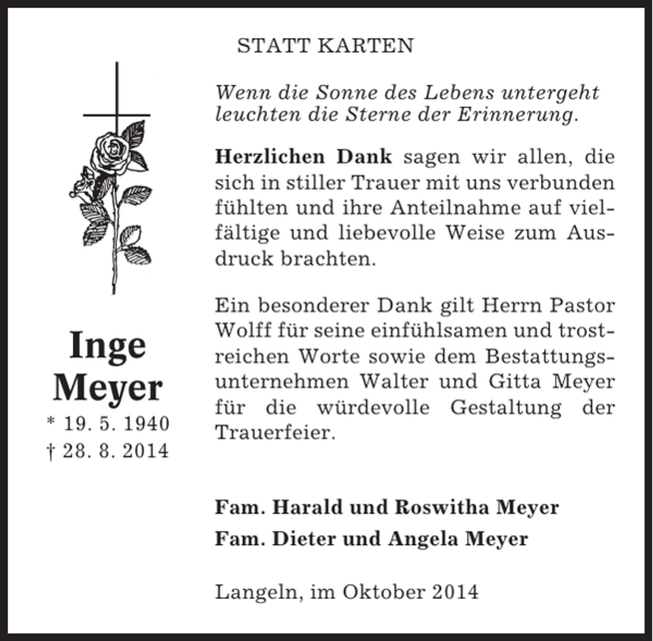 <p>STATT KARTEN<br />Wenn die Sonne des Lebens untergeht<br />leuchten die Sterne der Erinnerung.<br />Herzlichen Dank sagen wir allen, die<br />sich in stiller Trauer mit uns verbunden<br />fühlten und ihre Anteilnahme auf vielfältige und liebevolle Weise zum Ausdruck brachten.</p><p>Inge<br />Meyer<br />* 19. 5. 1940<br />† 28. 8. 2014</p><p>Ein besonderer Dank gilt Herrn Pastor<br />Wolff für seine einfühlsamen und trostreichen Worte sowie dem Bestattungsunternehmen Walter und Gitta Meyer<br />für die würdevolle Gestaltung der<br />Trauerfeier.</p><p>Fam. Harald und Roswitha Meyer<br />Fam. Dieter und Angela Meyer<br />Langeln, im Oktober 2014</p>