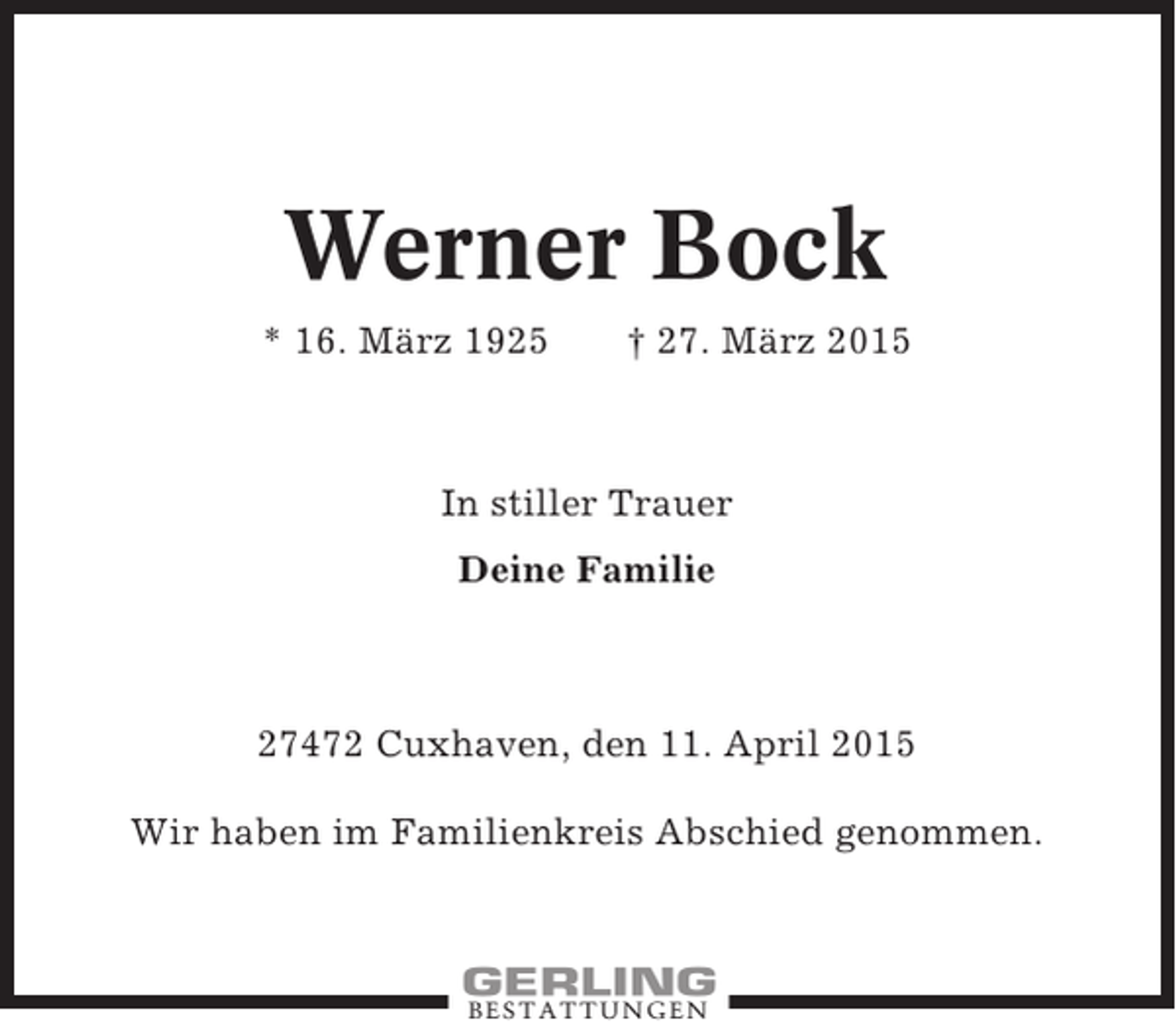 <p>Werner Bock<br />* 16. März 1925</p><p>† 27. März 2015</p><p>In stiller Trauer<br />Deine Familie</p><p>27472 Cuxhaven, den 11. April 2015<br />Wir haben im Familienkreis Abschied genommen.</p><p>BESTATTUNGEN</p>
