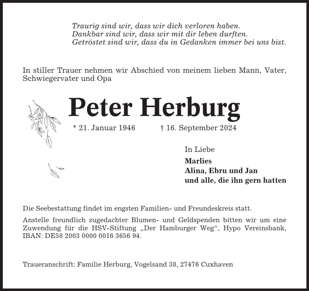 <p>Traurig sind wir, dass wir dich verloren haben.<br />Dankbar sind wir, dass wir mit dir leben durften.<br />Getröstet sind wir, dass du in Gedanken immer bei uns bist.</p><p>In stiller Trauer nehmen wir Abschied von meinem lieben Mann, Vater,<br />Schwiegervater und Opa</p><p>Peter Herburg<br />* 21. Januar 1946</p><p>† 16. September 2024<br />In Liebe<br />Marlies<br />Alina, Ebru und Jan<br />und alle, die ihn gern hatten</p><p>Die Seebestattung findet im engsten Familien- und Freundeskreis statt.<br />Anstelle freundlich zugedachter Blumen- und Geldspenden bitten wir um eine<br />Zuwendung für die HSV-Stiftung „Der Hamburger Weg“, Hypo Vereinsbank,<br />IBAN: DE58 2003 0016 3656 94.</p><p>Traueranschrift: Familie Herburg, Vogelsand 38, 27476 Cuxhaven</p>
