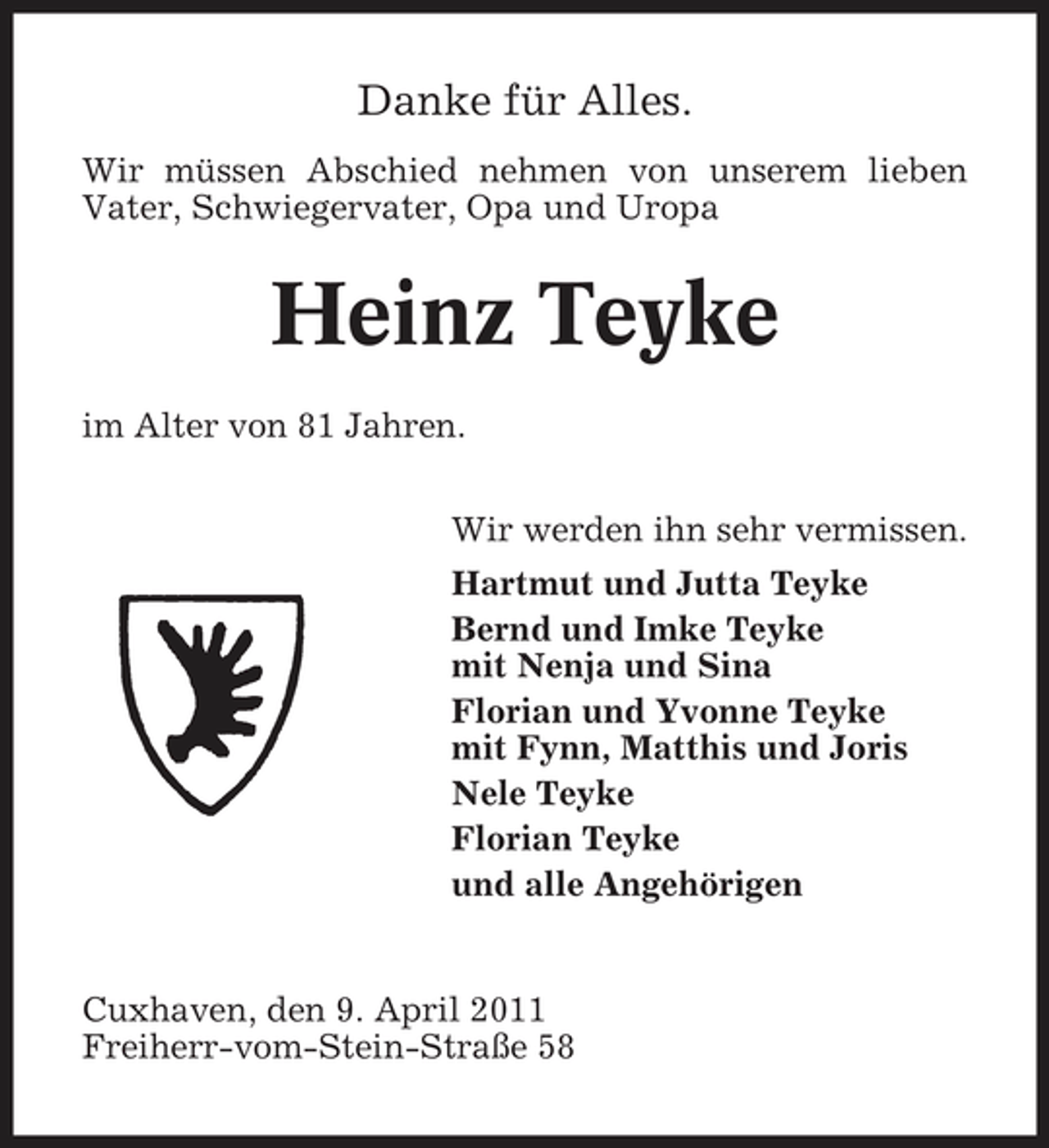 <p>Danke für Alles.<br />Wir müssen Abschied nehmen von unserem lieben Vater, Schwiegervater, Opa und Uropa</p>
<p>Heinz Teyke<br />im Alter von 81 Jahren. Wir werden ihn sehr vermissen. Hartmut und Jutta Teyke Bernd und Imke Teyke mit Nenja und Sina Florian und Yvonne Teyke mit Fynn, Matthis und Joris Nele Teyke Florian Teyke und alle Angehörigen</p>
<p>Cuxhaven, den 9. April 2011 Freiherr-vom-Stein-Straße 58</p>